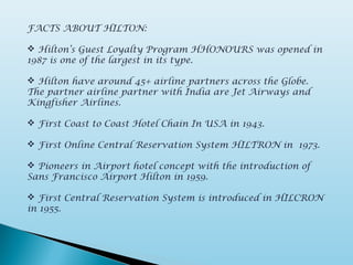FACTS ABOUT HILTON:
 Hilton’s Guest Loyalty Program HHONOURS was opened in
1987 is one of the largest in its type.
 Hilton have around 45+ airline partners across the Globe.
The partner airline partner with India are Jet Airways and
Kingfisher Airlines.
 First Coast to Coast Hotel Chain In USA in 1943.
 First Online Central Reservation System HILTRON in 1973.
 Pioneers in Airport hotel concept with the introduction of
Sans Francisco Airport Hilton in 1959.
 First Central Reservation System is introduced in HILCRON
in 1955.
 