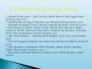 AWARDS AND ACCOLADES:
 Brand of the year – Full Service Hotel Harris Pole EquiTrend
Survey 2010, 2011.
 Ranked #94 in Top Franchise 500 Brands Entrepreneur, 2011.
 Ranked #5 Global Travel Brand, Digital IQ Index: Travel L2,2011
 Best Business Hotel Chain In the World, Best Business Hotel
Chain in North America, Best Hotel Website by Business Traveler
USA. Best in Business Travel Award 2011.
 Top Hotel Brand – Asia by TNSI Media, Asia’s top 1000 brands,
2010.
 Travel Category Finalist by American Brand Excellence Awards,
2010.
 Top Business to Business Hotel Brand- South Africa Sunday
Times Top Brand Awards, 2010.
 Best International Brand in India in the Hotel Business Guest
Server.
 