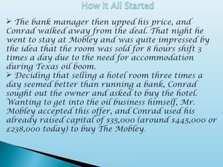  The bank manager then upped his price, and
Conrad walked away from the deal. That night he
went to stay at Mobley and was quite impressed by
the idea that the room was sold for 8 hours shift 3
times a day due to the need for accommodation
during Texas oil boom.
 Deciding that selling a hotel room three times a
day seemed better than running a bank, Conrad
sought out the owner and asked to buy the hotel.
Wanting to get into the oil business himself, Mr.
Mobley accepted this offer, and Conrad used his
already raised capital of $35,000 (around $445,000 or
£238,000 today) to buy The Mobley.
 