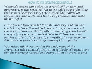 Conrad’s success came about as a result of his vision and
innovation. It was reported that in the early days of building
his business he chose to buy hotels which had individual
reputations, and he claimed that ‘I buy tradition and make
the most of it’.
 The Great Depression hit the hotel industry, and Conrad’s
hotel chain, hard. Conrad had planned to open a new hotel
every year, however, shortly after announcing plans to build
a $1.75m ($22.5m or £12m today) hotel in El Paso, the stock
market crashed. He lost nearly everything: he was $500,000 in
debt and was forced to give up many of his properties.
Another setback occurred in the early years of the
Depression when Conrad’s dedication to the hotel business cost
him his marriage. Conrad and Mary Hilton divorced in 1934
 