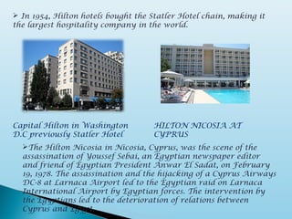 In 1954, Hilton hotels bought the Statler Hotel chain, making it
the largest hospitality company in the world.
Capital Hilton in Washington
D.C previously Statler Hotel
The Hilton Nicosia in Nicosia, Cyprus, was the scene of the
assassination of Youssef Sebai, an Egyptian newspaper editor
and friend of Egyptian President Anwar El Sadat, on February
19, 1978. The assassination and the hijacking of a Cyprus Airways
DC-8 at Larnaca Airport led to the Egyptian raid on Larnaca
International Airport by Egyptian forces. The intervention by
the Egyptians led to the deterioration of relations between
Cyprus and Egypt.
HILTON NICOSIA AT
CYPRUS
 