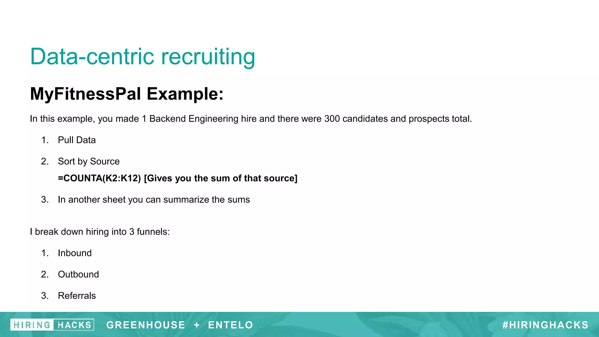 MyFitnessPal Example:
In this example, you made 1 Backend Engineering hire and there were 300 candidates and prospects total.
1. Pull Data
2. Sort by Source
=COUNTA(K2:K12) [Gives you the sum of that source]
3. In another sheet you can summarize the sums
I break down hiring into 3 funnels:
1. Inbound
2. Outbound
3. Referrals
Data-centric recruiting
#HIRINGHACKSGREENHOUSE + ENTELO
 
