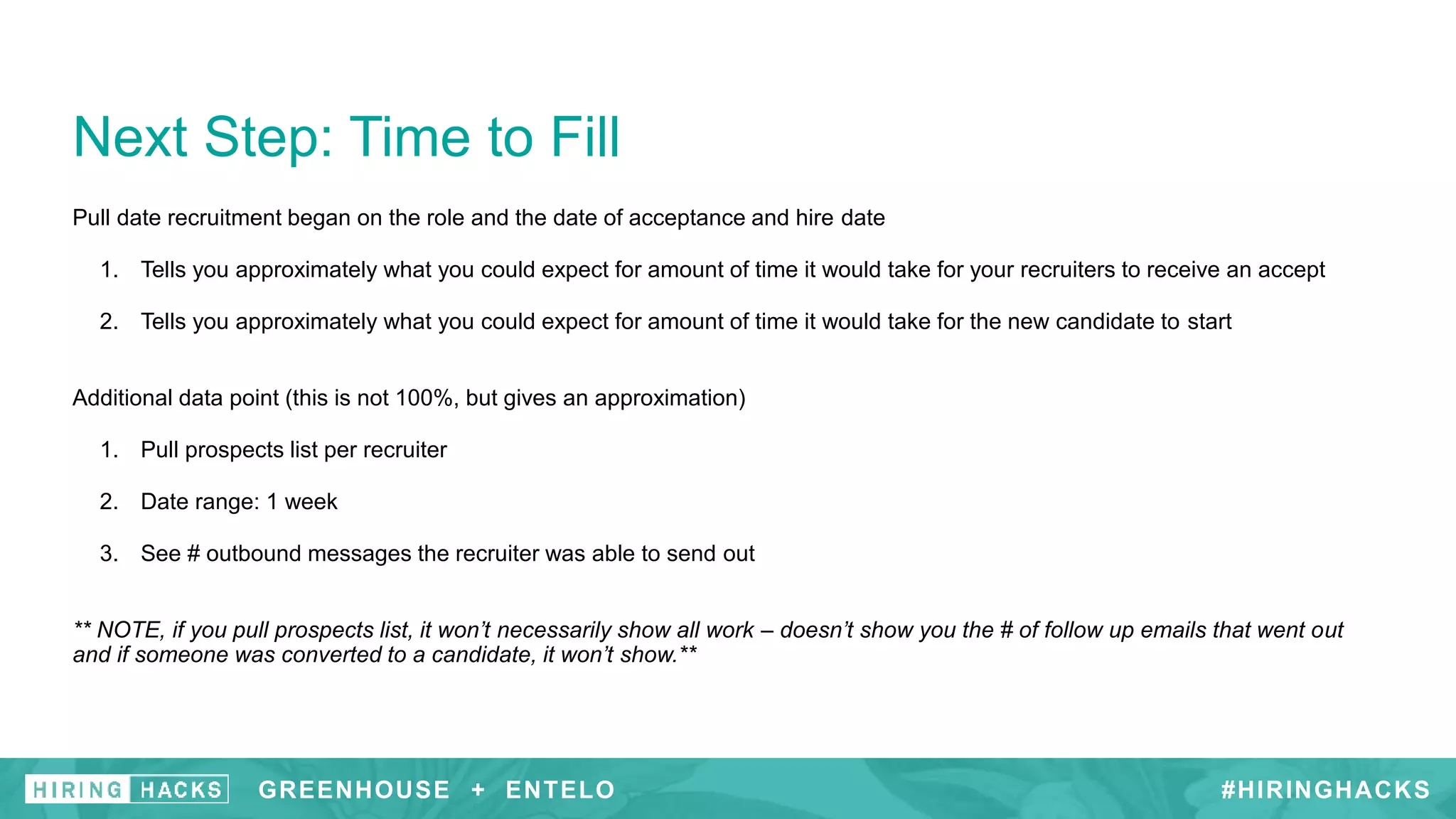 Pull date recruitment began on the role and the date of acceptance and hire date
1. Tells you approximately what you could expect for amount of time it would take for your recruiters to receive an accept
2. Tells you approximately what you could expect for amount of time it would take for the new candidate to start
Additional data point (this is not 100%, but gives an approximation)
1. Pull prospects list per recruiter
2. Date range: 1 week
3. See # outbound messages the recruiter was able to send out
** NOTE, if you pull prospects list, it won’t necessarily show all work – doesn’t show you the # of follow up emails that went out
and if someone was converted to a candidate, it won’t show.**
Next Step: Time to Fill
#HIRINGHACKSGREENHOUSE + ENTELO
 