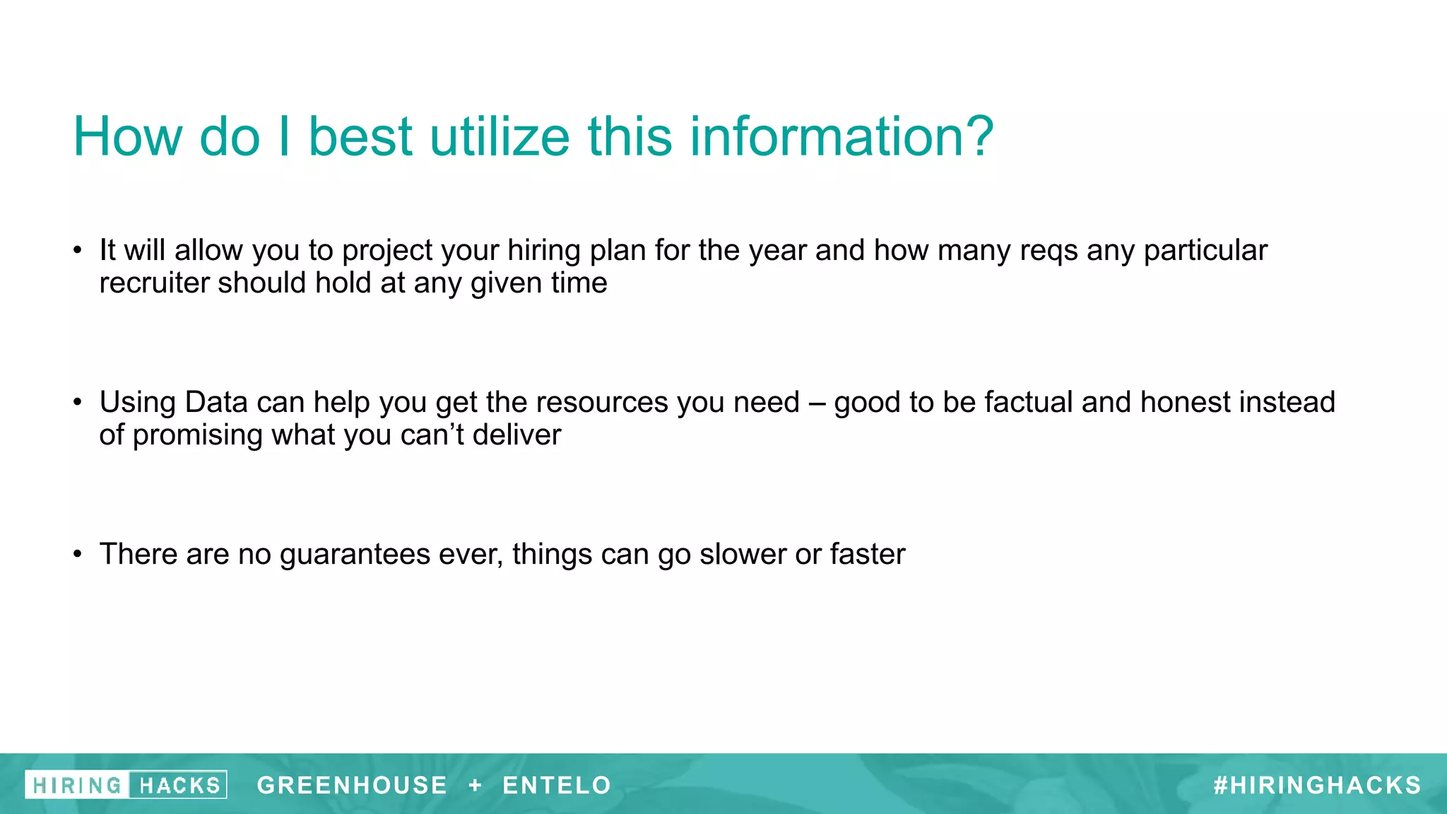 #HIRINGHACKS
• It will allow you to project your hiring plan for the year and how many reqs any particular
recruiter should hold at any given time
• Using Data can help you get the resources you need – good to be factual and honest instead
of promising what you can’t deliver
• There are no guarantees ever, things can go slower or faster
How do I best utilize this information?
GREENHOUSE + ENTELO #HIRINGHACKSGREENHOUSE + ENTELO
 