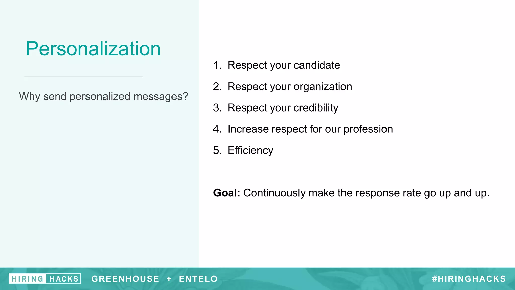 #HIRINGHACKS
Personalization
Why send personalized messages?
1. Respect your candidate
2. Respect your organization
3. Respect your credibility
4. Increase respect for our profession
5. Efficiency
Goal: Continuously make the response rate go up and up.
GREENHOUSE + ENTELO #HIRINGHACKSGREENHOUSE + ENTELO
 