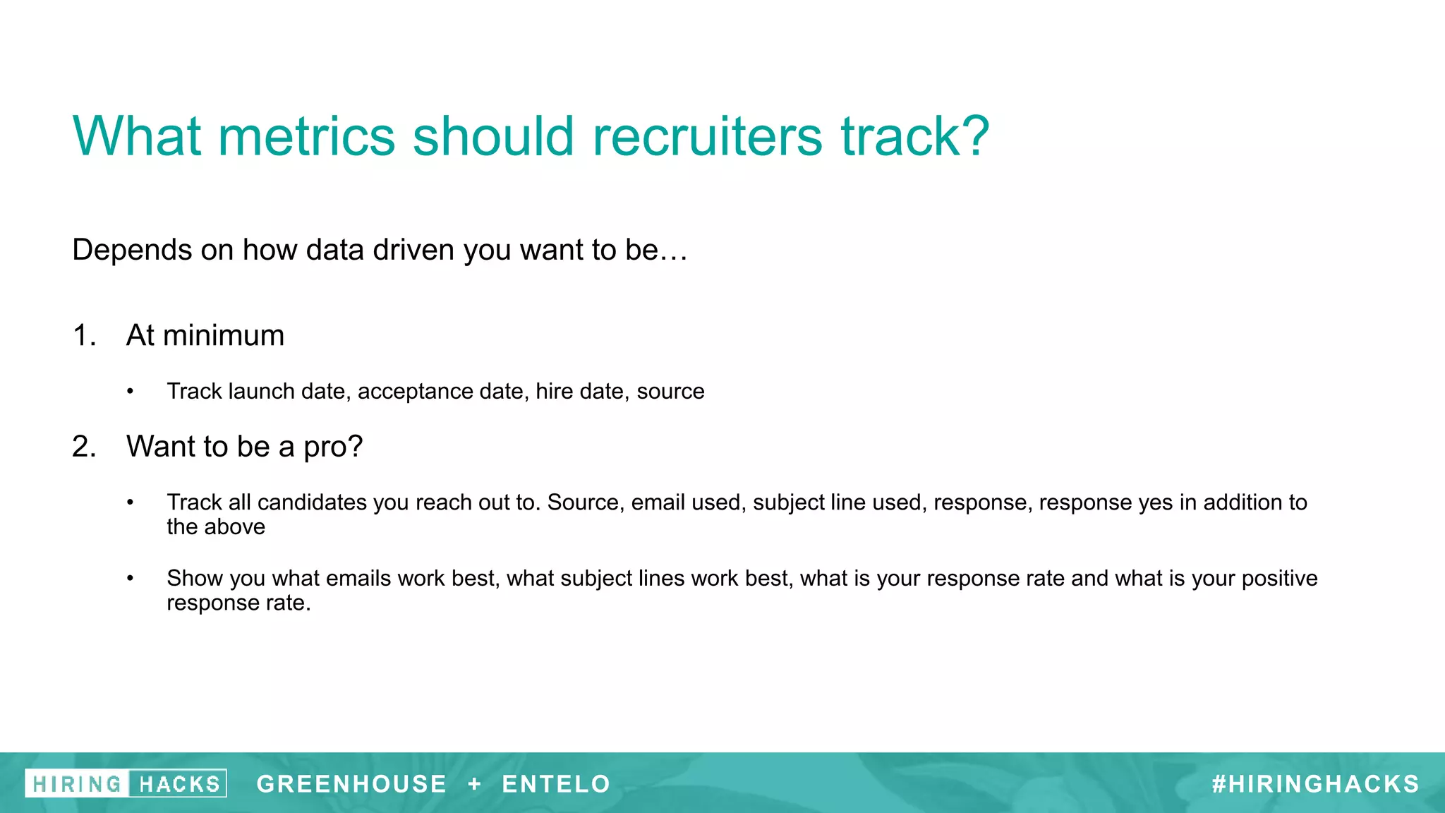 #HIRINGHACKS
Depends on how data driven you want to be…
1. At minimum
• Track launch date, acceptance date, hire date, source
2. Want to be a pro?
• Track all candidates you reach out to. Source, email used, subject line used, response, response yes in addition to
the above
• Show you what emails work best, what subject lines work best, what is your response rate and what is your positive
response rate.
What metrics should recruiters track?
Why send personalized messages?GREENHOUSE + ENTELO #HIRINGHACKSGREENHOUSE + ENTELO
 