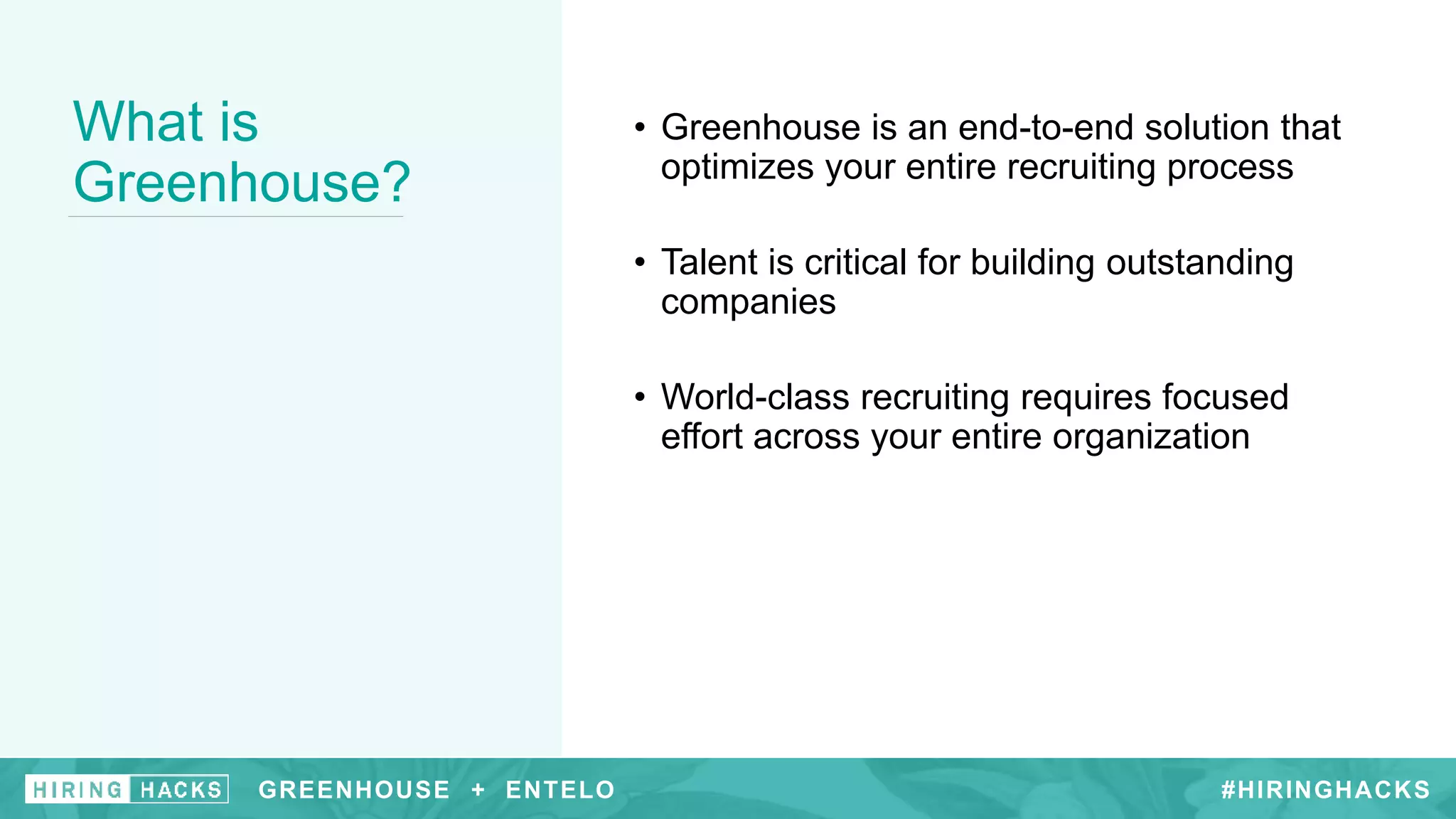 GREENHOUSE +
What is
Greenhouse?
• Greenhouse is an end-to-end solution that
optimizes your entire recruiting process
• Talent is critical for building outstanding
companies
• World-class recruiting requires focused
effort across your entire organization
#HIRINGHACKSGREENHOUSE + ENTELO
 