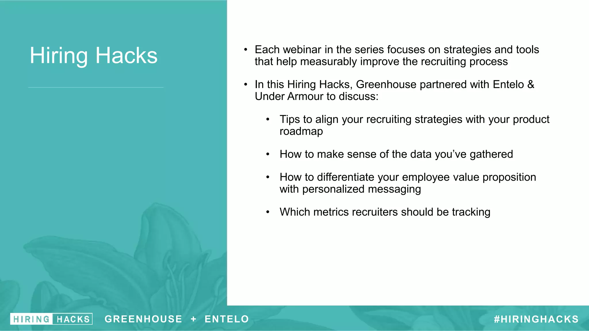 Hiring Hacks • Each webinar in the series focuses on strategies and tools
that help measurably improve the recruiting process
• In this Hiring Hacks, Greenhouse partnered with Entelo &
Under Armour to discuss:
• Tips to align your recruiting strategies with your product
roadmap
• How to make sense of the data you’ve gathered
• How to differentiate your employee value proposition
with personalized messaging
• Which metrics recruiters should be tracking
GREENHOUSE + ENTELO #HIRINGHACKS
 