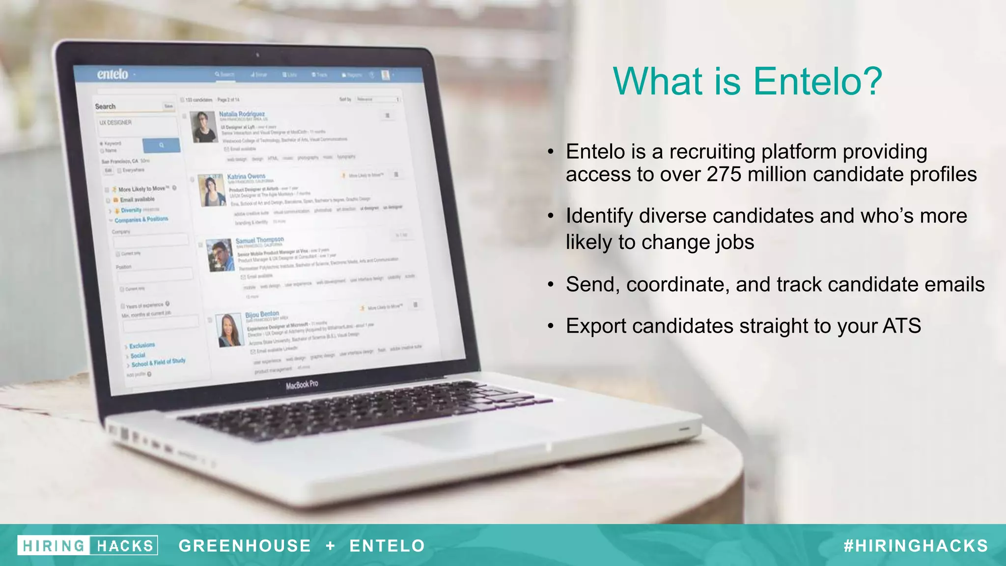 GREENHOUSE + #HIRINGHACKSGREENHOUSE + ENTELO
What is Entelo?
• Entelo is a recruiting platform providing
access to over 275 million candidate profiles
• Identify diverse candidates and who’s more
likely to change jobs
• Send, coordinate, and track candidate emails
• Export candidates straight to your ATS
 
