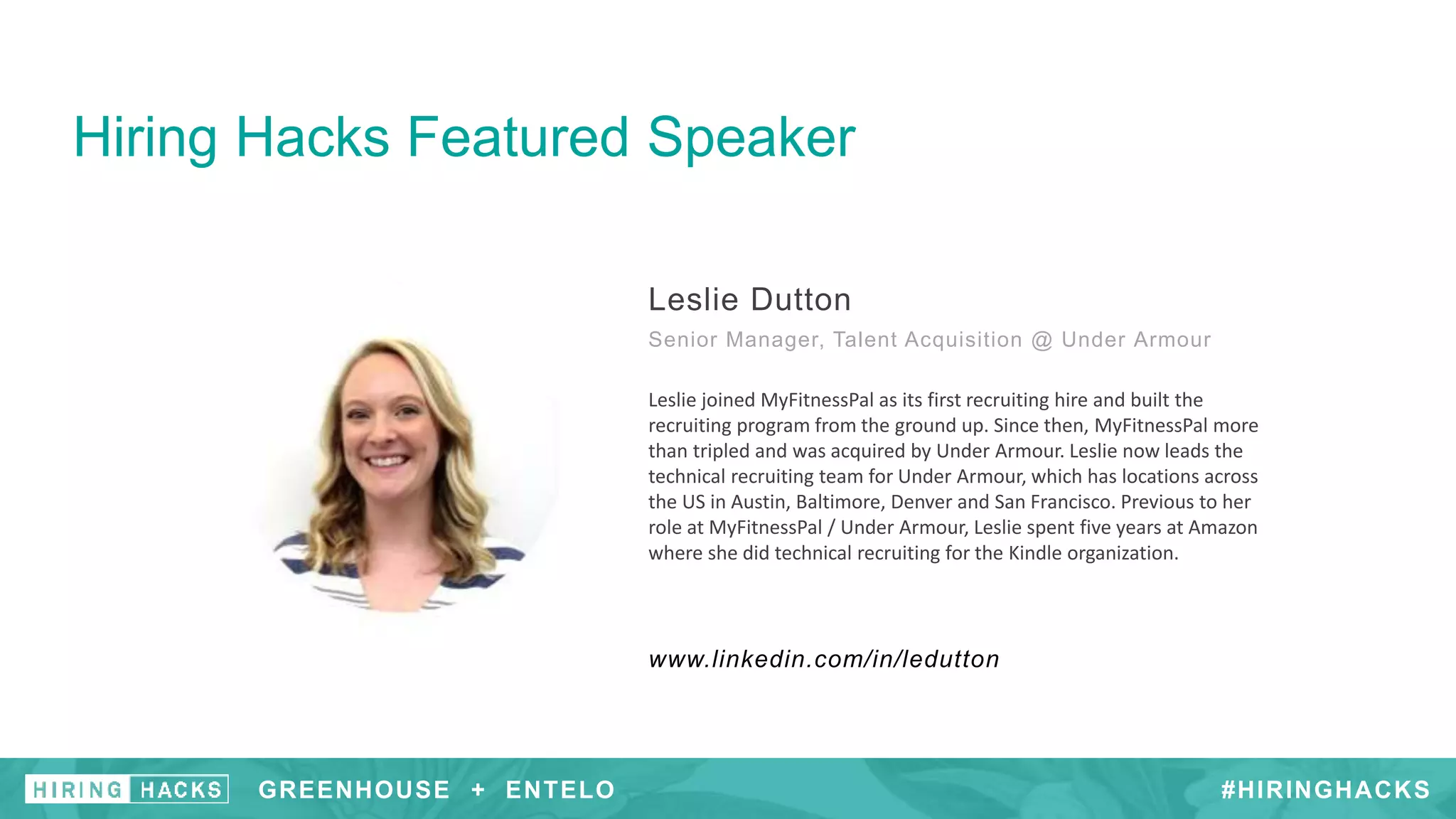 Hiring Hacks Featured Speaker
Leslie Dutton
Senior Manager, Talent Acquisition @ Under Armour
www.linkedin.com/in/ledutton
Leslie joined MyFitnessPal as its first recruiting hire and built the
recruiting program from the ground up. Since then, MyFitnessPal​ more
than tripled and was acquired by Under Armour. Leslie now leads the
technical recruiting team for Under Armour, which has locations across
the US in Austin, Baltimore, Denver and San Francisco. Previous to her
role at MyFitnessPal / Under Armour, Leslie spent five years at Amazon
where she did technical recruiting for the Kindle organization.
#HIRINGHACKSGREENHOUSE + ENTELO
 