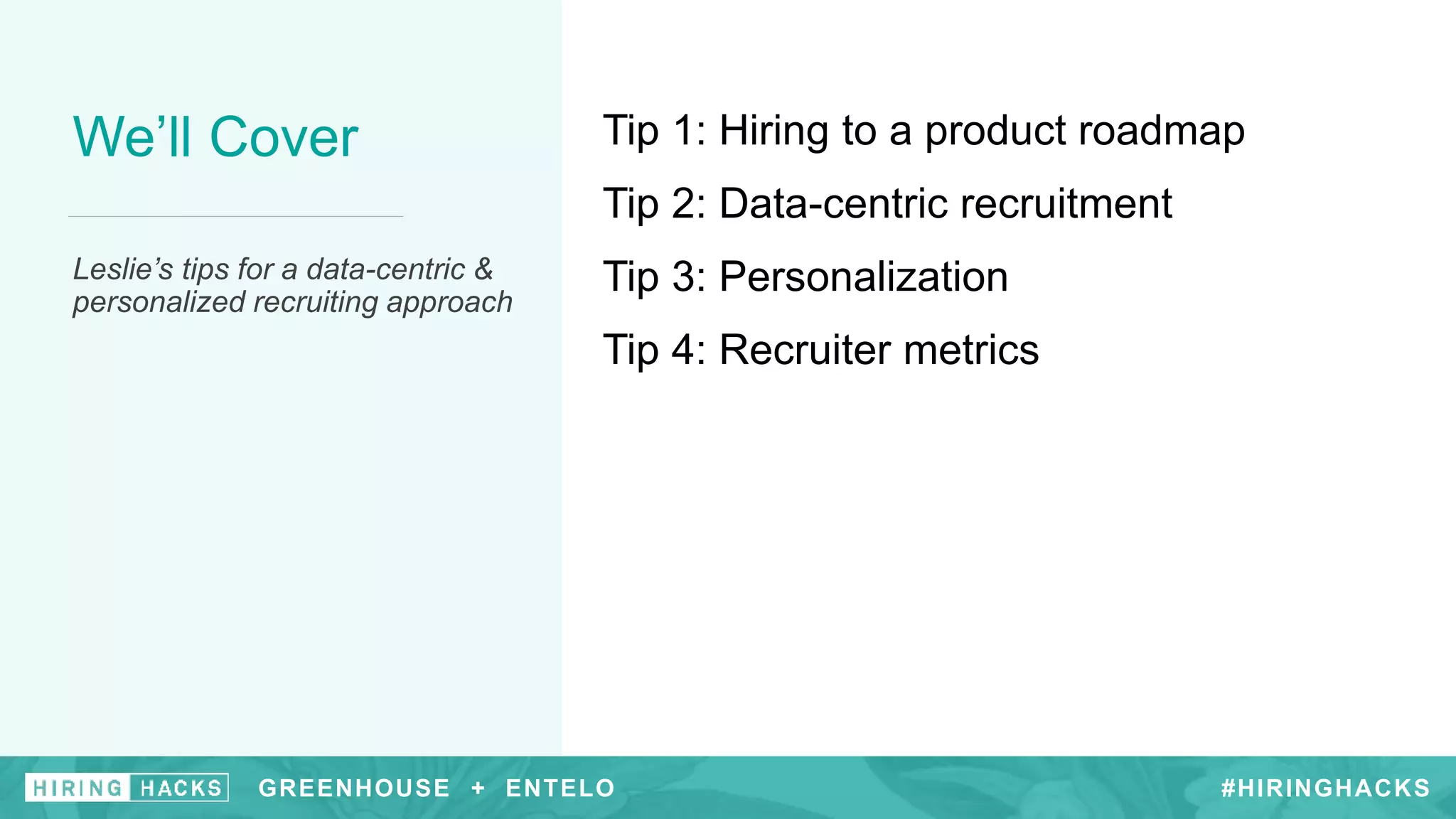 #HIRINGHACKS
We’ll Cover
Leslie’s tips for a data-centric &
personalized recruiting approach
Tip 1: Hiring to a product roadmap
Tip 2: Data-centric recruitment
Tip 3: Personalization
Tip 4: Recruiter metrics
GREENHOUSE + ENTELO #HIRINGHACKSGREENHOUSE + ENTELO
 