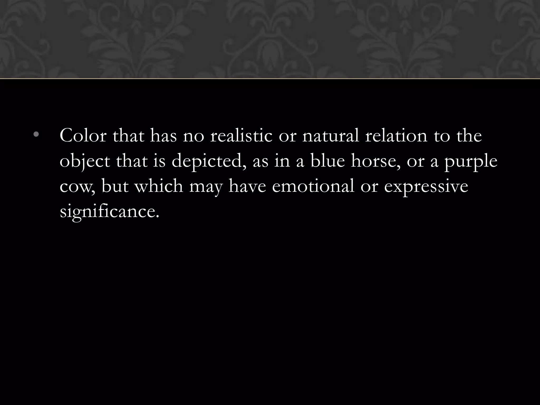• Color that has no realistic or natural relation to the
  object that is depicted, as in a blue horse, or a purple
  cow, but which may have emotional or expressive
  significance.
 