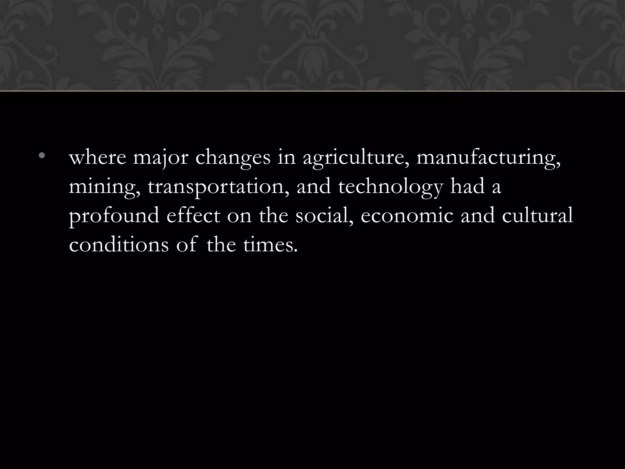 • where major changes in agriculture, manufacturing,
  mining, transportation, and technology had a
  profound effect on the social, economic and cultural
  conditions of the times.
 