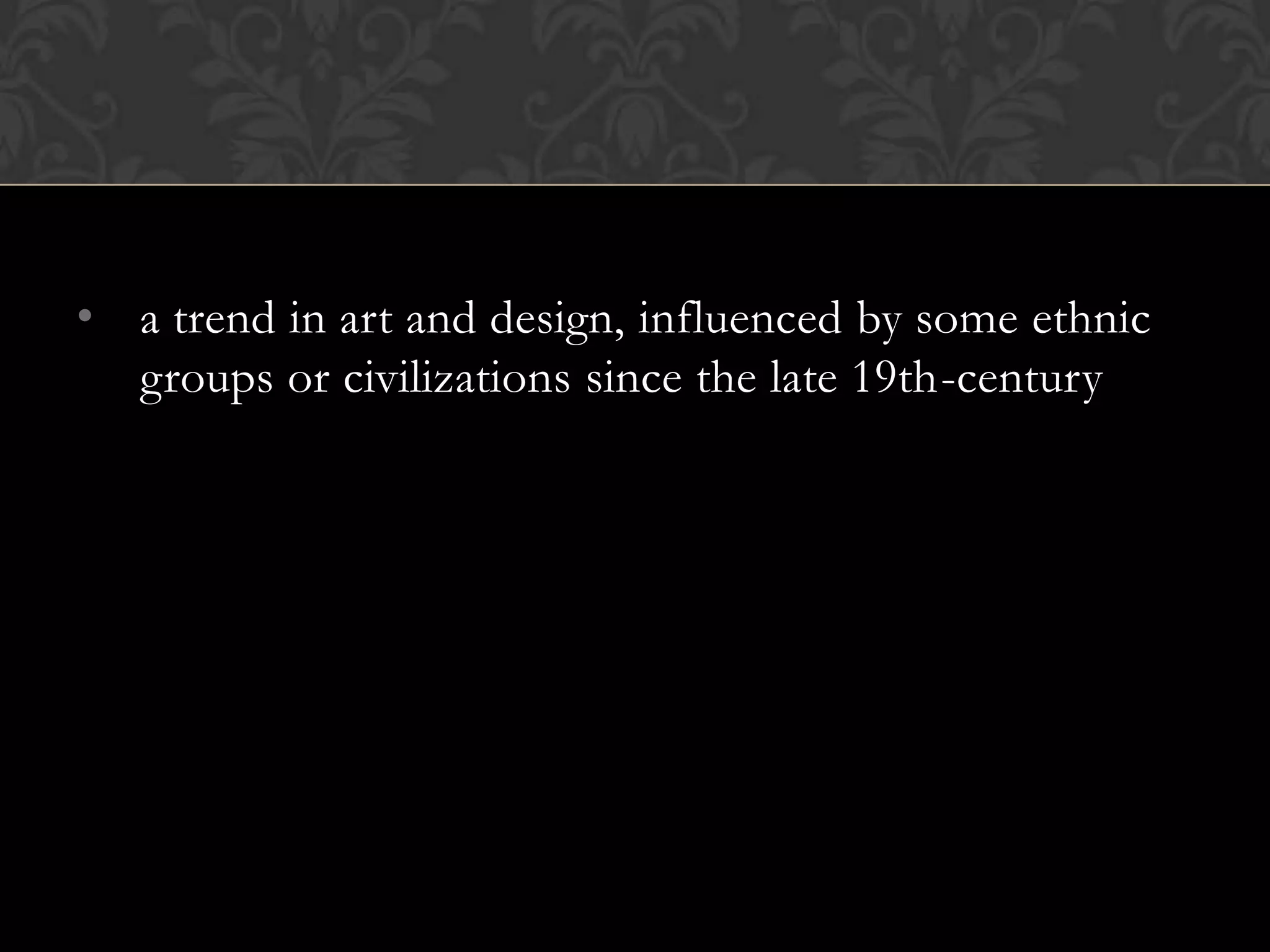 • a trend in art and design, influenced by some ethnic
  groups or civilizations since the late 19th-century
 