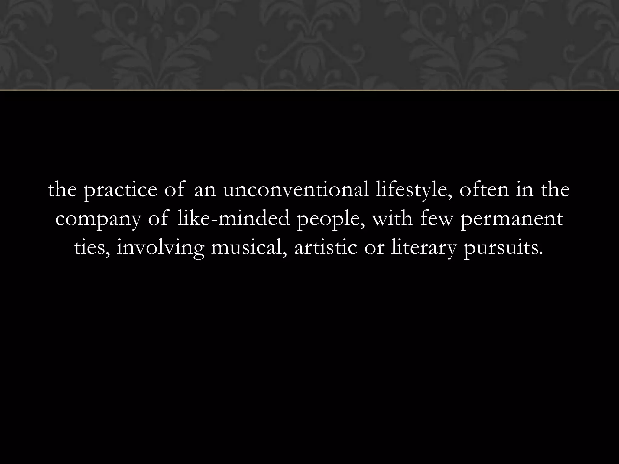 the practice of an unconventional lifestyle, often in the
 company of like-minded people, with few permanent
   ties, involving musical, artistic or literary pursuits.
 