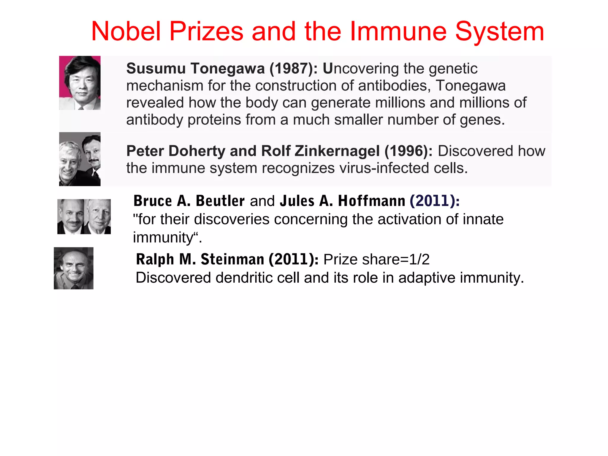 Nobel Prizes and the Immune System
Susumu Tonegawa (1987): Uncovering the genetic
mechanism for the construction of antibodies, Tonegawa
revealed how the body can generate millions and millions of
antibody proteins from a much smaller number of genes.
Peter Doherty and Rolf Zinkernagel (1996): Discovered how
the immune system recognizes virus-infected cells.
Bruce A. Beutler and Jules A. Hoffmann (2011):
"for their discoveries concerning the activation of innate
immunity“.
Ralph M. Steinman (2011): Prize share=1/2
Discovered dendritic cell and its role in adaptive immunity.
 