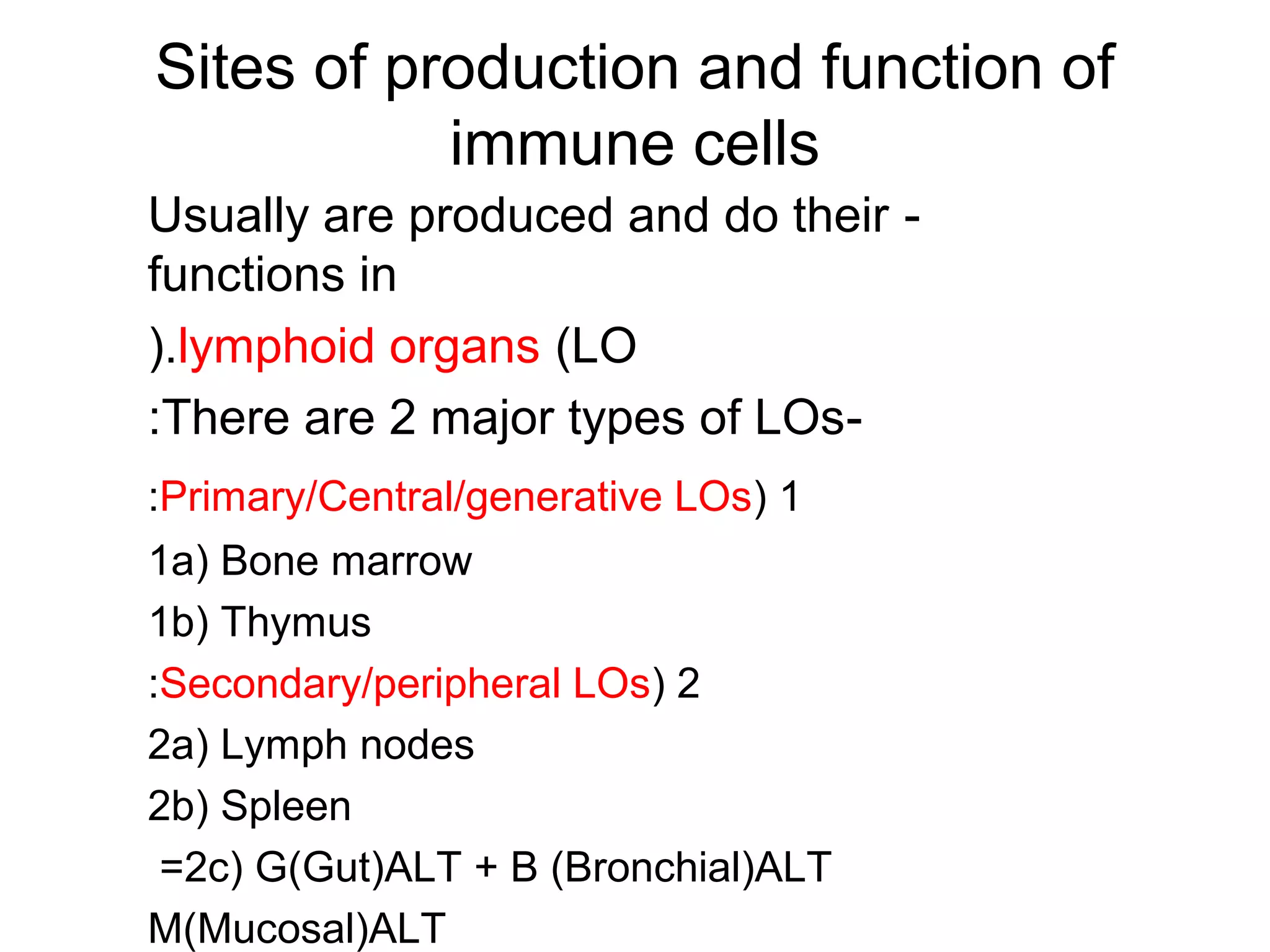 Sites of production and function of
immune cells
-Usually are produced and do their
functions in
lymphoid organs (LO(.
-There are 2 major types of LOs:
1(Primary/Central/generative LOs:
1a( Bone marrow
1b( Thymus
2(Secondary/peripheral LOs:
2a( Lymph nodes
2b( Spleen
2c( G(Gut(ALT + B (Bronchial(ALT=
M(Mucosal(ALT
 
