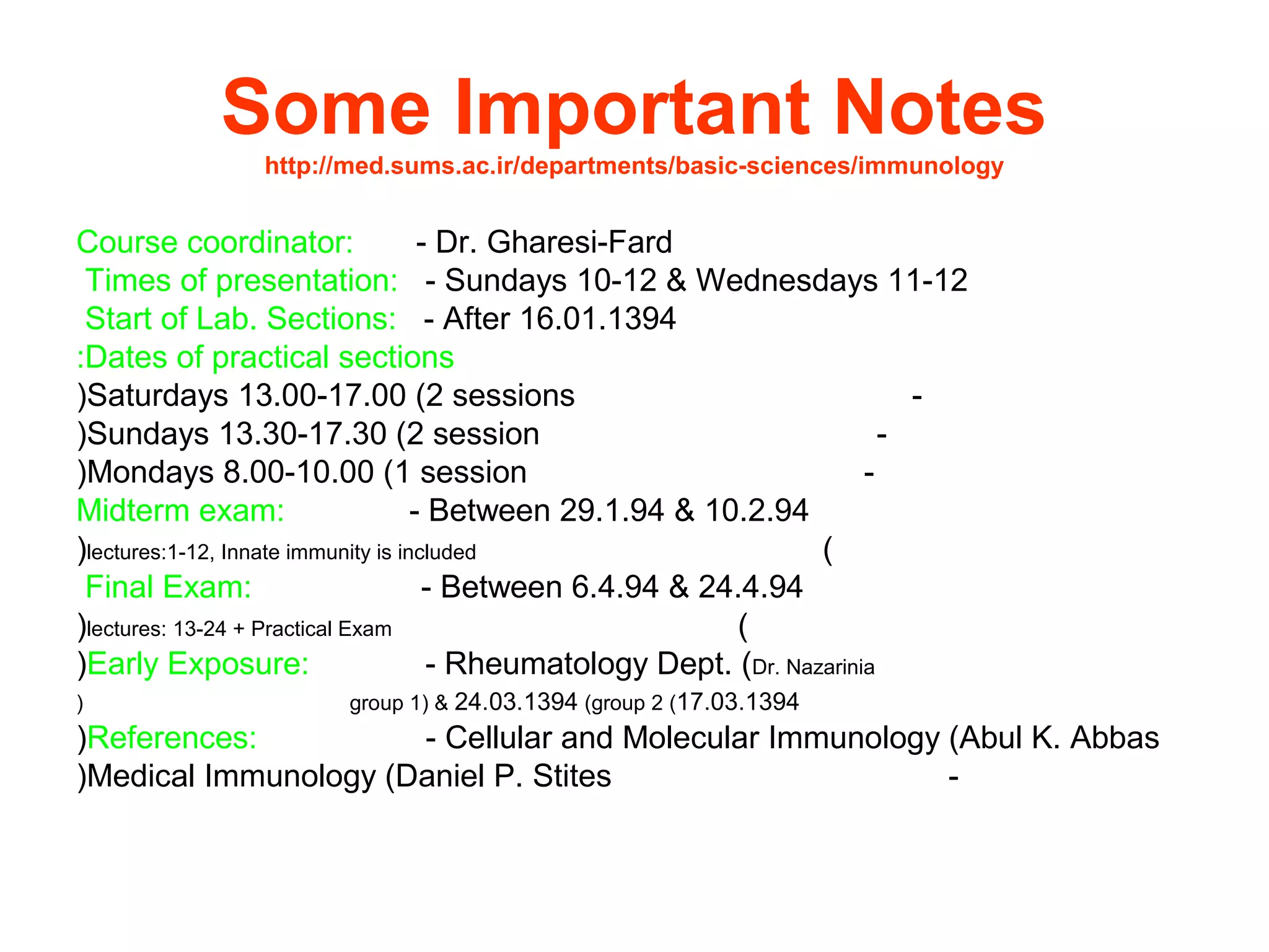 Some Important Notes
http://med.sums.ac.ir/departments/basic-sciences/immunology
Course coordinator: - Dr. Gharesi-Fard
Times of presentation: - Sundays 10-12 & Wednesdays 11-12
Start of Lab. Sections: - After 16.01.1394
Dates of practical sections:
-Saturdays 13.00-17.00 (2 sessions(
-Sundays 13.30-17.30 (2 session(
-Mondays 8.00-10.00 (1 session(
Midterm exam: - Between 29.1.94 & 10.2.94
(lectures:1-12, Innate immunity is included(
Final Exam: - Between 6.4.94 & 24.4.94
(lectures: 13-24 + Practical Exam(
Early Exposure: - Rheumatology Dept. (Dr. Nazarinia(
17.03.1394(group 1( & 24.03.1394 (group 2(
References: - Cellular and Molecular Immunology (Abul K. Abbas(
-Medical Immunology (Daniel P. Stites(
 