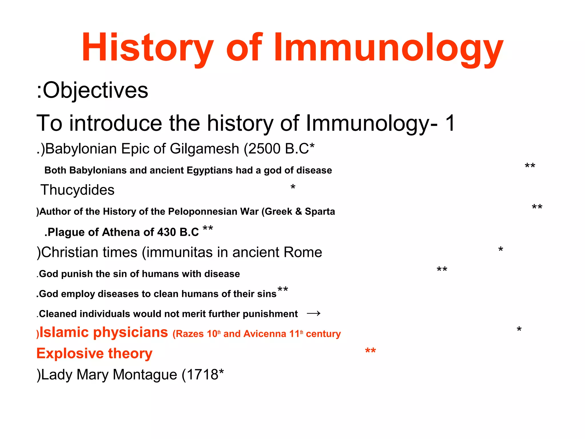 History of Immunology
Objectives:
1-To introduce the history of Immunology
*Babylonian Epic of Gilgamesh (2500 B.C.(
**Both Babylonians and ancient Egyptians had a god of disease
*Thucydides
**Author of the History of the Peloponnesian War (Greek & Sparta(
**Plague of Athena of 430 B.C.
*Christian times (immunitas in ancient Rome(
**God punish the sin of humans with disease.
**God employ diseases to clean humans of their sins.
→Cleaned individuals would not merit further punishment.
*Islamic physicians (Razes 10th
and Avicenna 11th
century(
**Explosive theory
*Lady Mary Montague (1718(
 