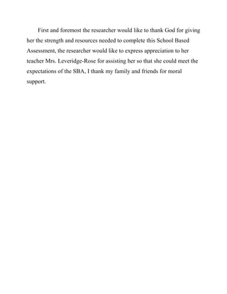 First and foremost the researcher would like to thank God for giving
her the strength and resources needed to complete this School Based
Assessment, the researcher would like to express appreciation to her
teacher Mrs. Leveridge-Rose for assisting her so that she could meet the
expectations of the SBA, I thank my family and friends for moral
support.
 