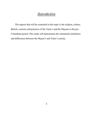 Introduction
The aspects that will be examined in this topic is the religion, culture,
Beliefs, customs and practices of the Taino‟s and the Mayans in the pre-
Colombian period. This study will demonstrate the substantial similarities
and differences between the Mayan‟s and Taino‟s society.
2
 