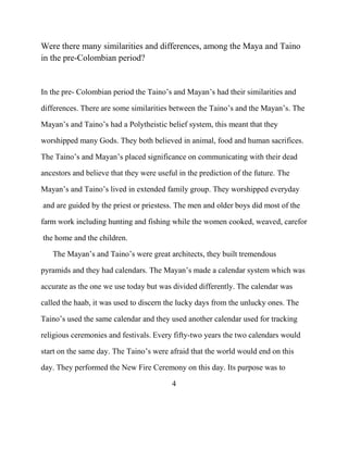 Were there many similarities and differences, among the Maya and Taino
in the pre-Colombian period?
In the pre- Colombian period the Taino‟s and Mayan‟s had their similarities and
differences. There are some similarities between the Taino‟s and the Mayan‟s. The
Mayan‟s and Taino‟s had a Polytheistic belief system, this meant that they
worshipped many Gods. They both believed in animal, food and human sacrifices.
The Taino‟s and Mayan‟s placed significance on communicating with their dead
ancestors and believe that they were useful in the prediction of the future. The
Mayan‟s and Taino‟s lived in extended family group. They worshipped everyday
and are guided by the priest or priestess. The men and older boys did most of the
farm work including hunting and fishing while the women cooked, weaved, carefor
the home and the children.
The Mayan‟s and Taino‟s were great architects, they built tremendous
pyramids and they had calendars. The Mayan‟s made a calendar system which was
accurate as the one we use today but was divided differently. The calendar was
called the haab, it was used to discern the lucky days from the unlucky ones. The
Taino‟s used the same calendar and they used another calendar used for tracking
religious ceremonies and festivals. Every fifty-two years the two calendars would
start on the same day. The Taino‟s were afraid that the world would end on this
day. They performed the New Fire Ceremony on this day. Its purpose was to
4
 