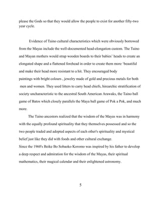 please the Gods so that they would allow the people to exist for another fifty-two
year cycle.
Evidence of Taino cultural characteristics which were obviously borrowed
from the Mayas include the well-documented head-elongation custom. The Taino
and Mayan mothers would strap wooden boards to their babies‟ heads to create an
elongated shape and a flattened forehead in order to create them more „beautiful
and make their head more resistant to a hit. They encouraged body
paintings with bright colours , jewelry made of gold and precious metals for both
men and women. They used litters to carry head chiefs, hirearchic stratification of
society uncharacteristic to the ancestral South American Arawaks, the Taino ball
game of Batos which closely parallels the Maya ball game of Pok a Pok, and much
more.
The Taino ancestors realized that the wisdom of the Mayas was in harmony
with the equally profound spirituality that they themselves possessed and so the
two people traded and adopted aspects of each other's spirituality and mystical
belief just like they did with foods and other cultural exchange.
Since the 1960's Beike Bo Sobaoko Koromo was inspired by his father to develop
a deep respect and admiration for the wisdom of the Mayas, their spiritual
mathematics, their magical calendar and their enlightened astronomy.
5
 