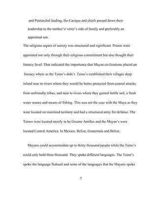 and Patriarchal leading, the Cacique and chiefs passed down their
leadership to the mother‟s/ sister‟s side of family and preferably an
appointed son.
The religious aspect of society was structured and significant. Priests were
appointed not only through their religious commitment but also thought their
literacy level. That indicated the importance that Mayan civilizations placed on
literacy where as the Taino‟s didn‟t. Taino‟s established their villages deep
inland near to rivers where they would be better protected from coastal attacks
from unfriendly tribes, and near to rivers where they gained fertile soil, a fresh
water source and means of fishing. This was not the case with the Maya as they
were located on mainland territory and had a structured army for defense. The
Tainos were located mostly in he Greater Antilles and the Mayan‟s were
located Central America. In Mexico, Belize, Guatemala and Belize.
Mayans could accommodate up to thirty thousand people while the Taino‟s
could only hold three thousand. They spoke different languages. The Taino‟s
spoke the language Nahuatl and some of the languages that the Mayans spoke
7
 