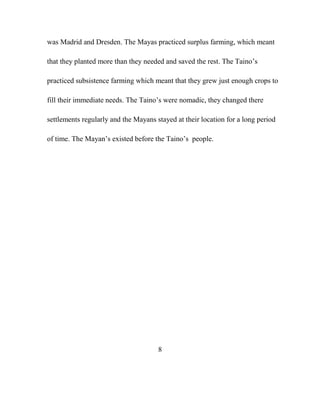 was Madrid and Dresden. The Mayas practiced surplus farming, which meant
that they planted more than they needed and saved the rest. The Taino‟s
practiced subsistence farming which meant that they grew just enough crops to
fill their immediate needs. The Taino‟s were nomadic, they changed there
settlements regularly and the Mayans stayed at their location for a long period
of time. The Mayan‟s existed before the Taino‟s people.
8
 