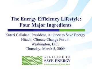 The Energy Efficiency Lifestyle:
      Four Major Ingredients
Kateri Callahan, President, Alliance to Save Energy
          Hitachi Climate Change Forum
                 Washington, D.C.
             Thursday, March 5, 2009
 