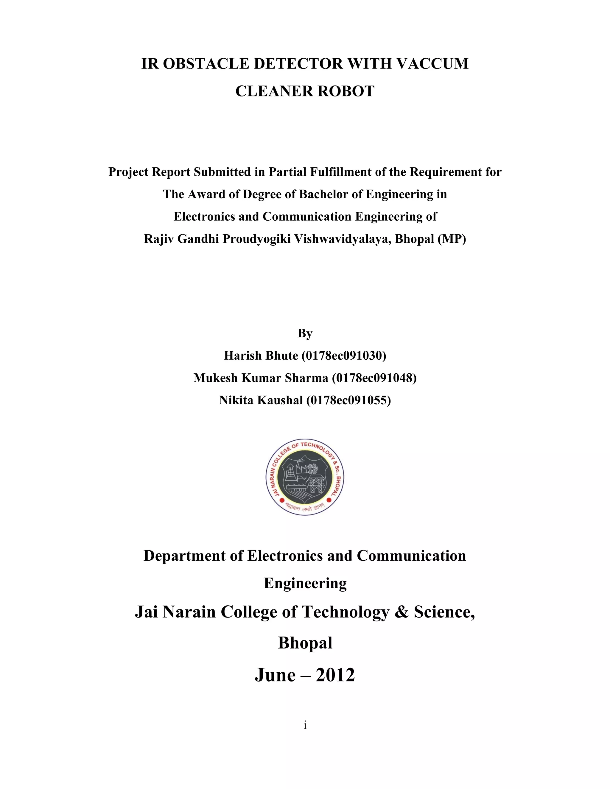 IR OBSTACLE DETECTOR WITH VACCUM
                      CLEANER ROBOT




Project Report Submitted in Partial Fulfillment of the Requirement for
         The Award of Degree of Bachelor of Engineering in
           Electronics and Communication Engineering of
      Rajiv Gandhi Proudyogiki Vishwavidyalaya, Bhopal (MP)




                                 By
                    Harish Bhute (0178ec091030)
               Mukesh Kumar Sharma (0178ec091048)
                   Nikita Kaushal (0178ec091055)




      Department of Electronics and Communication
                           Engineering
    Jai Narain College of Technology & Science,
                              Bhopal
                          June – 2012

                                  i
 