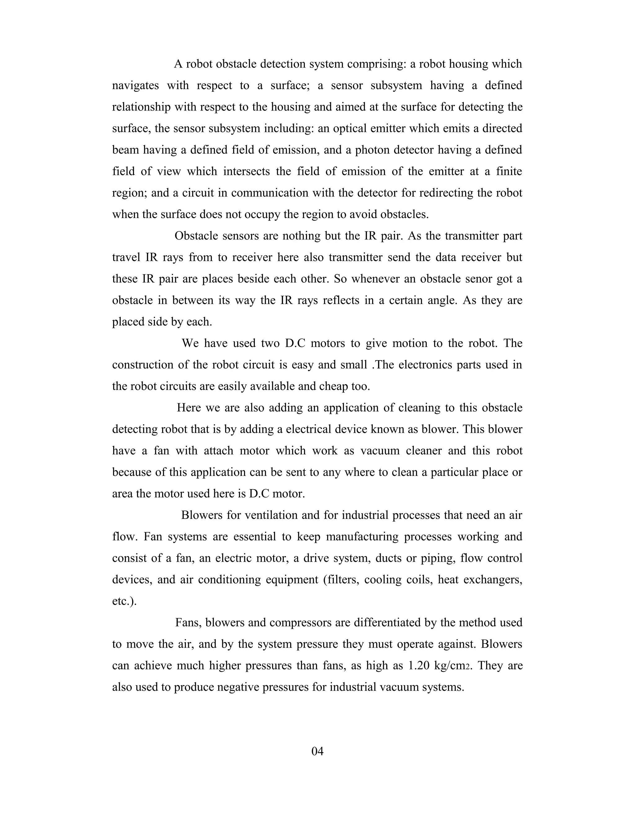 A robot obstacle detection system comprising: a robot housing which
navigates with respect to a surface; a sensor subsystem having a defined
relationship with respect to the housing and aimed at the surface for detecting the
surface, the sensor subsystem including: an optical emitter which emits a directed
beam having a defined field of emission, and a photon detector having a defined
field of view which intersects the field of emission of the emitter at a finite
region; and a circuit in communication with the detector for redirecting the robot
when the surface does not occupy the region to avoid obstacles.
             Obstacle sensors are nothing but the IR pair. As the transmitter part
travel IR rays from to receiver here also transmitter send the data receiver but
these IR pair are places beside each other. So whenever an obstacle senor got a
obstacle in between its way the IR rays reflects in a certain angle. As they are
placed side by each.
              We have used two D.C motors to give motion to the robot. The
construction of the robot circuit is easy and small .The electronics parts used in
the robot circuits are easily available and cheap too.
             Here we are also adding an application of cleaning to this obstacle
detecting robot that is by adding a electrical device known as blower. This blower
have a fan with attach motor which work as vacuum cleaner and this robot
because of this application can be sent to any where to clean a particular place or
area the motor used here is D.C motor.
              Blowers for ventilation and for industrial processes that need an air
flow. Fan systems are essential to keep manufacturing processes working and
consist of a fan, an electric motor, a drive system, ducts or piping, flow control
devices, and air conditioning equipment (filters, cooling coils, heat exchangers,
etc.).
             Fans, blowers and compressors are differentiated by the method used
to move the air, and by the system pressure they must operate against. Blowers
can achieve much higher pressures than fans, as high as 1.20 kg/cm2. They are
also used to produce negative pressures for industrial vacuum systems.




                                         04
 