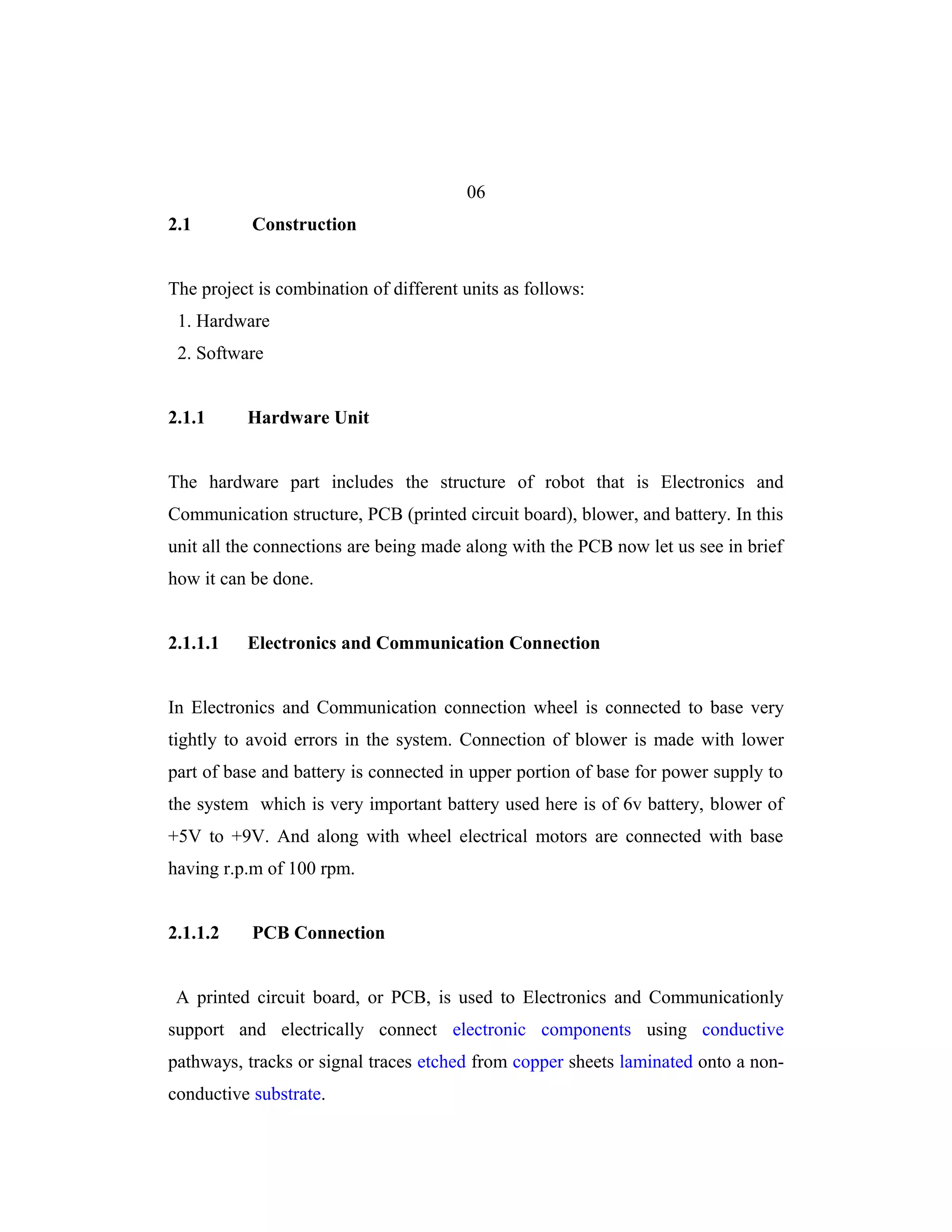06
2.1        Construction


The project is combination of different units as follows:
 1. Hardware
 2. Software


2.1.1     Hardware Unit


The hardware part includes the structure of robot that is Electronics and
Communication structure, PCB (printed circuit board), blower, and battery. In this
unit all the connections are being made along with the PCB now let us see in brief
how it can be done.


2.1.1.1   Electronics and Communication Connection


In Electronics and Communication connection wheel is connected to base very
tightly to avoid errors in the system. Connection of blower is made with lower
part of base and battery is connected in upper portion of base for power supply to
the system which is very important battery used here is of 6v battery, blower of
+5V to +9V. And along with wheel electrical motors are connected with base
having r.p.m of 100 rpm.


2.1.1.2    PCB Connection


 A printed circuit board, or PCB, is used to Electronics and Communicationly
support and electrically connect electronic components using conductive
pathways, tracks or signal traces etched from copper sheets laminated onto a non-
conductive substrate.
 