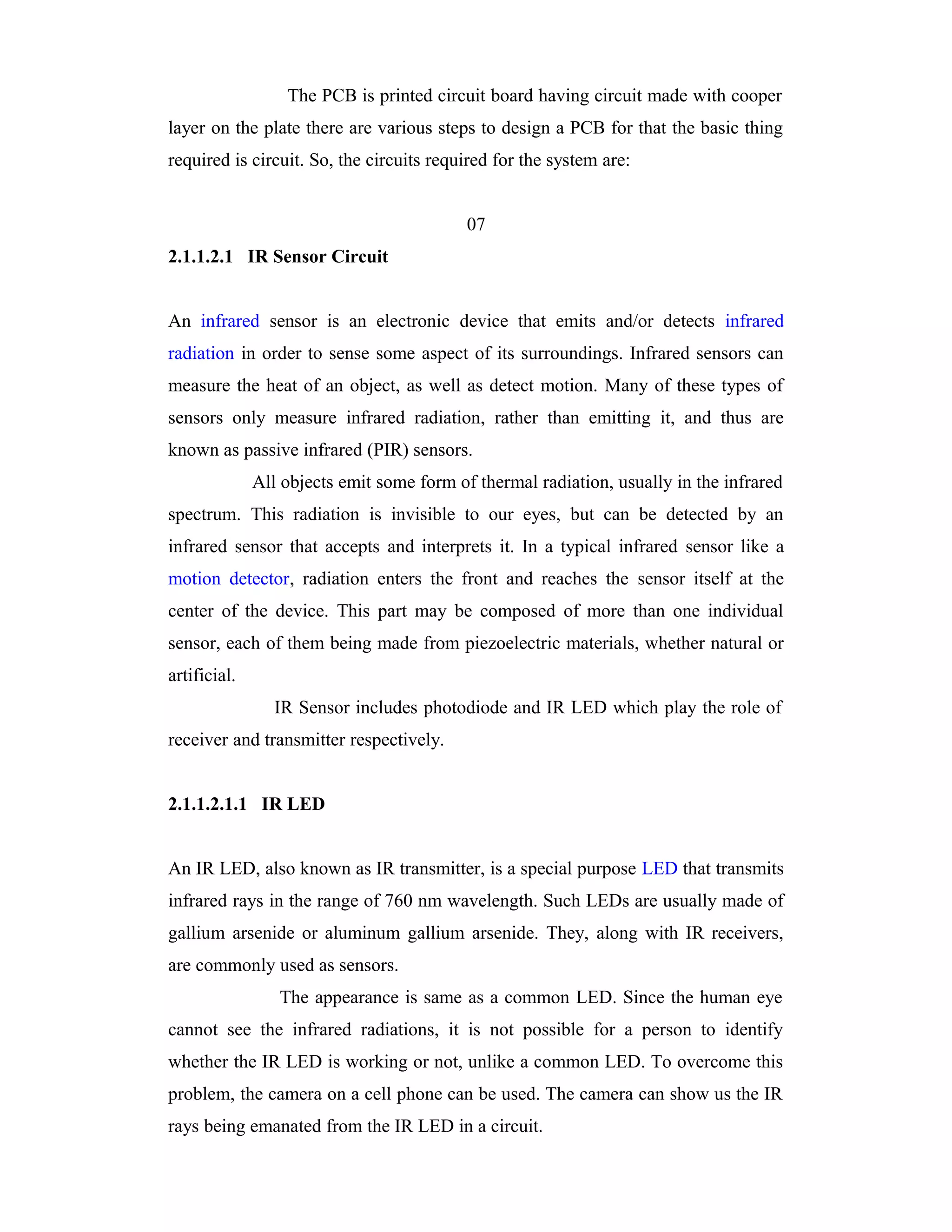 The PCB is printed circuit board having circuit made with cooper
layer on the plate there are various steps to design a PCB for that the basic thing
required is circuit. So, the circuits required for the system are:


                                           07
2.1.1.2.1 IR Sensor Circuit


An infrared sensor is an electronic device that emits and/or detects infrared
radiation in order to sense some aspect of its surroundings. Infrared sensors can
measure the heat of an object, as well as detect motion. Many of these types of
sensors only measure infrared radiation, rather than emitting it, and thus are
known as passive infrared (PIR) sensors.
              All objects emit some form of thermal radiation, usually in the infrared
spectrum. This radiation is invisible to our eyes, but can be detected by an
infrared sensor that accepts and interprets it. In a typical infrared sensor like a
motion detector, radiation enters the front and reaches the sensor itself at the
center of the device. This part may be composed of more than one individual
sensor, each of them being made from piezoelectric materials, whether natural or
artificial.
                 IR Sensor includes photodiode and IR LED which play the role of
receiver and transmitter respectively.


2.1.1.2.1.1 IR LED


An IR LED, also known as IR transmitter, is a special purpose LED that transmits
infrared rays in the range of 760 nm wavelength. Such LEDs are usually made of
gallium arsenide or aluminum gallium arsenide. They, along with IR receivers,
are commonly used as sensors.
                 The appearance is same as a common LED. Since the human eye
cannot see the infrared radiations, it is not possible for a person to identify
whether the IR LED is working or not, unlike a common LED. To overcome this
problem, the camera on a cell phone can be used. The camera can show us the IR
rays being emanated from the IR LED in a circuit.
 