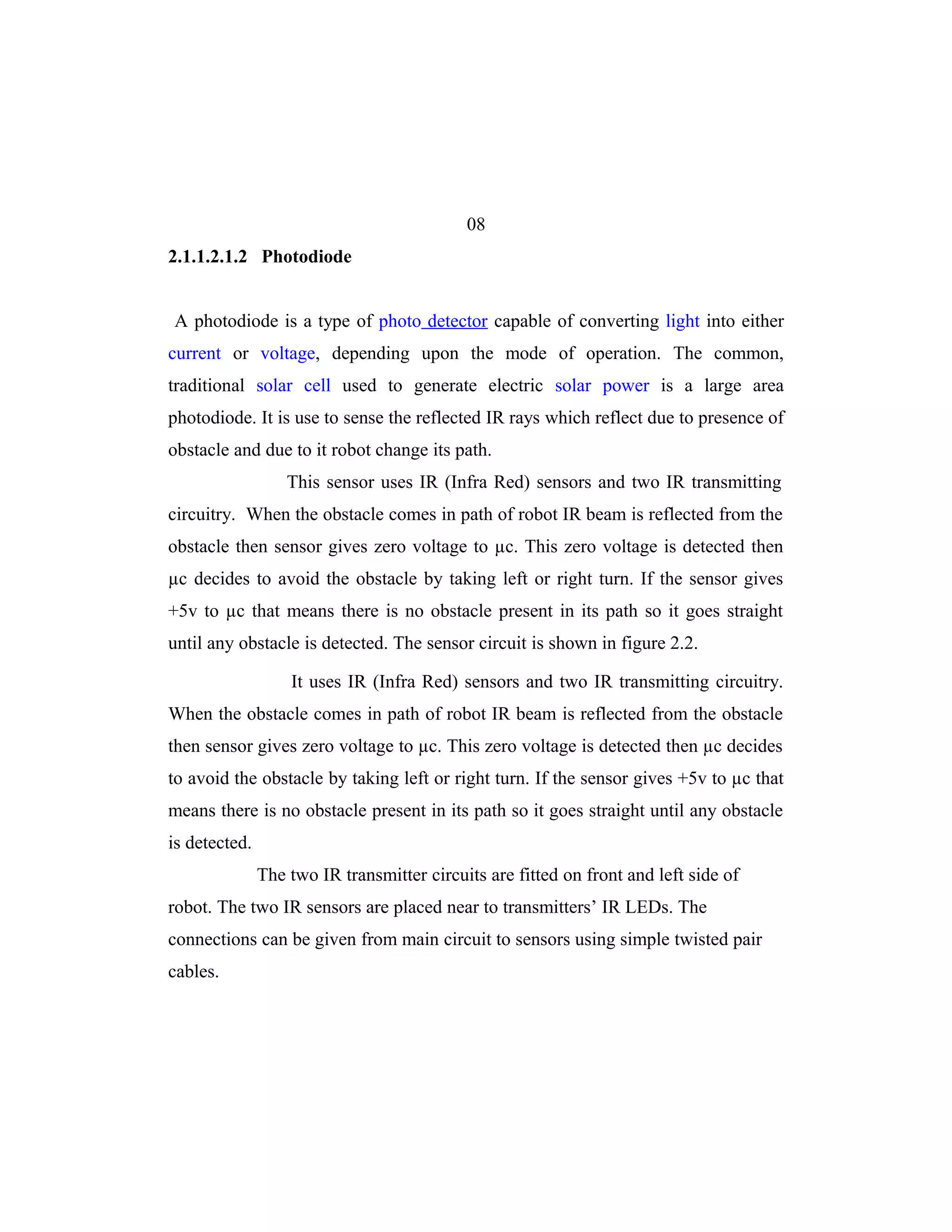 08
2.1.1.2.1.2 Photodiode


A photodiode is a type of photo detector capable of converting light into either
current or voltage, depending upon the mode of operation. The common,
traditional solar cell used to generate electric solar power is a large area
photodiode. It is use to sense the reflected IR rays which reflect due to presence of
obstacle and due to it robot change its path.
                   This sensor uses IR (Infra Red) sensors and two IR transmitting
circuitry. When the obstacle comes in path of robot IR beam is reflected from the
obstacle then sensor gives zero voltage to µc. This zero voltage is detected then
µc decides to avoid the obstacle by taking left or right turn. If the sensor gives
+5v to µc that means there is no obstacle present in its path so it goes straight
until any obstacle is detected. The sensor circuit is shown in figure 2.2.

                   It uses IR (Infra Red) sensors and two IR transmitting circuitry.
When the obstacle comes in path of robot IR beam is reflected from the obstacle
then sensor gives zero voltage to µc. This zero voltage is detected then µc decides
to avoid the obstacle by taking left or right turn. If the sensor gives +5v to µc that
means there is no obstacle present in its path so it goes straight until any obstacle
is detected.
               The two IR transmitter circuits are fitted on front and left side of
robot. The two IR sensors are placed near to transmitters’ IR LEDs. The
connections can be given from main circuit to sensors using simple twisted pair
cables.
 
