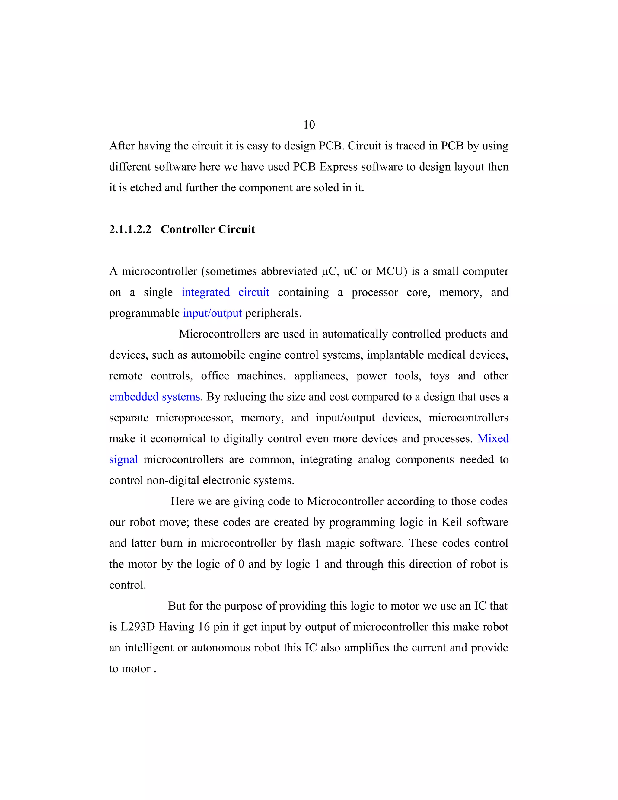 10
After having the circuit it is easy to design PCB. Circuit is traced in PCB by using
different software here we have used PCB Express software to design layout then
it is etched and further the component are soled in it.


2.1.1.2.2 Controller Circuit


A microcontroller (sometimes abbreviated µC, uC or MCU) is a small computer
on a single integrated circuit containing a processor core, memory, and
programmable input/output peripherals.
               Microcontrollers are used in automatically controlled products and
devices, such as automobile engine control systems, implantable medical devices,
remote controls, office machines, appliances, power tools, toys and other
embedded systems. By reducing the size and cost compared to a design that uses a
separate microprocessor, memory, and input/output devices, microcontrollers
make it economical to digitally control even more devices and processes. Mixed
signal microcontrollers are common, integrating analog components needed to
control non-digital electronic systems.
             Here we are giving code to Microcontroller according to those codes
our robot move; these codes are created by programming logic in Keil software
and latter burn in microcontroller by flash magic software. These codes control
the motor by the logic of 0 and by logic 1 and through this direction of robot is
control.
             But for the purpose of providing this logic to motor we use an IC that
is L293D Having 16 pin it get input by output of microcontroller this make robot
an intelligent or autonomous robot this IC also amplifies the current and provide
to motor .
 