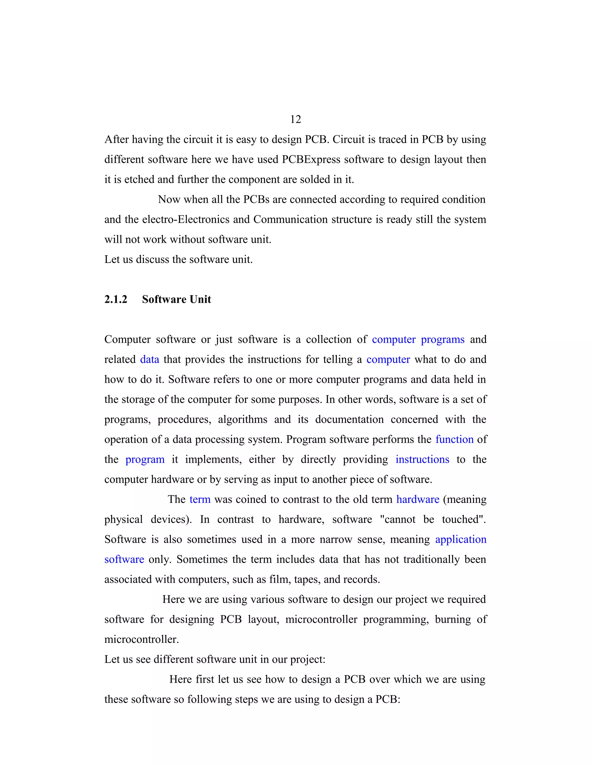 12
After having the circuit it is easy to design PCB. Circuit is traced in PCB by using
different software here we have used PCBExpress software to design layout then
it is etched and further the component are solded in it.
            Now when all the PCBs are connected according to required condition
and the electro-Electronics and Communication structure is ready still the system
will not work without software unit.
Let us discuss the software unit.


2.1.2   Software Unit


Computer software or just software is a collection of computer programs and
related data that provides the instructions for telling a computer what to do and
how to do it. Software refers to one or more computer programs and data held in
the storage of the computer for some purposes. In other words, software is a set of
programs, procedures, algorithms and its documentation concerned with the
operation of a data processing system. Program software performs the function of
the program it implements, either by directly providing instructions to the
computer hardware or by serving as input to another piece of software.
              The term was coined to contrast to the old term hardware (meaning
physical devices). In contrast to hardware, software "cannot be touched".
Software is also sometimes used in a more narrow sense, meaning application
software only. Sometimes the term includes data that has not traditionally been
associated with computers, such as film, tapes, and records.
             Here we are using various software to design our project we required
software for designing PCB layout, microcontroller programming, burning of
microcontroller.
Let us see different software unit in our project:
              Here first let us see how to design a PCB over which we are using
these software so following steps we are using to design a PCB:
 