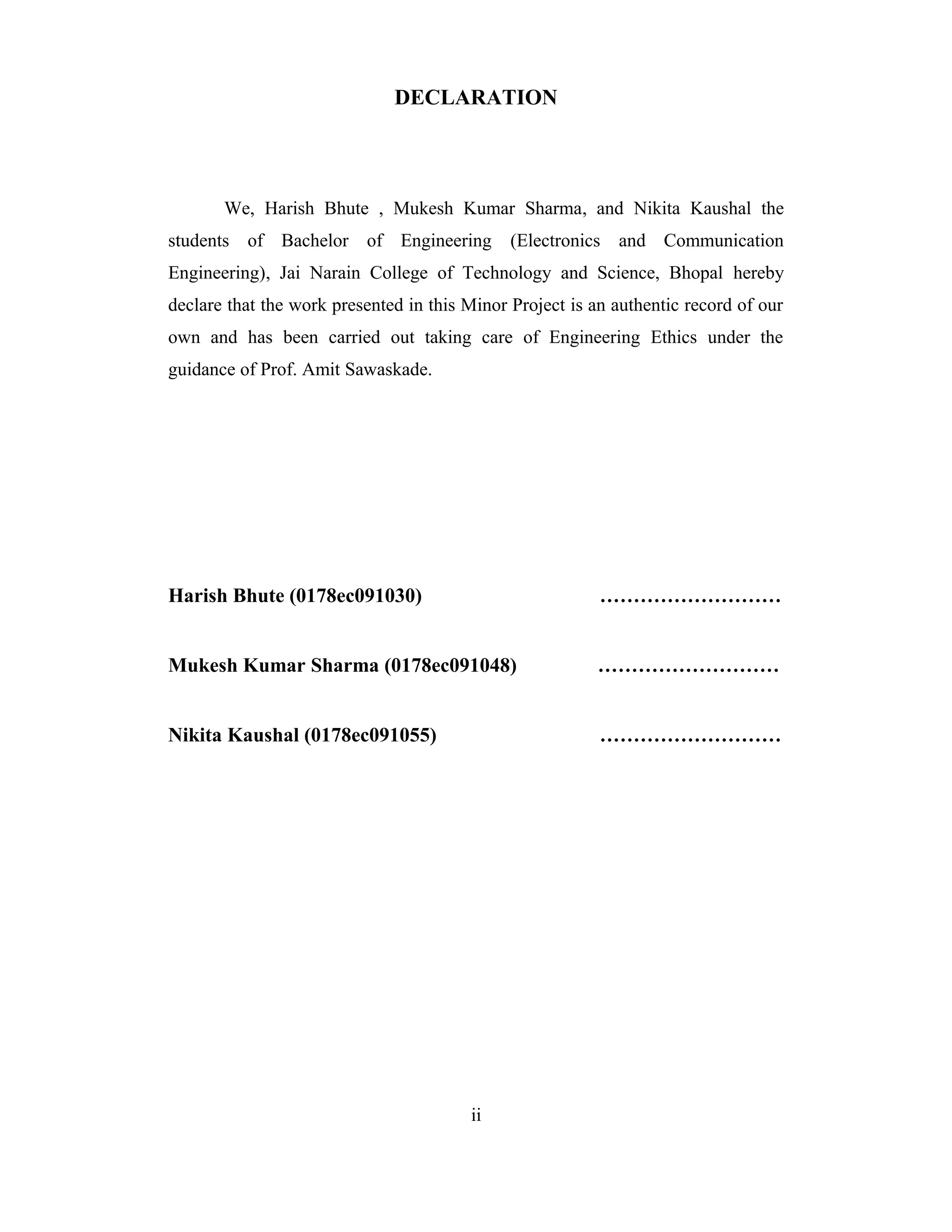 DECLARATION




       We, Harish Bhute , Mukesh Kumar Sharma, and Nikita Kaushal the
students of Bachelor of Engineering           (Electronics and Communication
Engineering), Jai Narain College of Technology and Science, Bhopal hereby
declare that the work presented in this Minor Project is an authentic record of our
own and has been carried out taking care of Engineering Ethics under the
guidance of Prof. Amit Sawaskade.




Harish Bhute (0178ec091030)                               ………………………


Mukesh Kumar Sharma (0178ec091048)                       ………………………


Nikita Kaushal (0178ec091055)                             ………………………




                                        ii
 