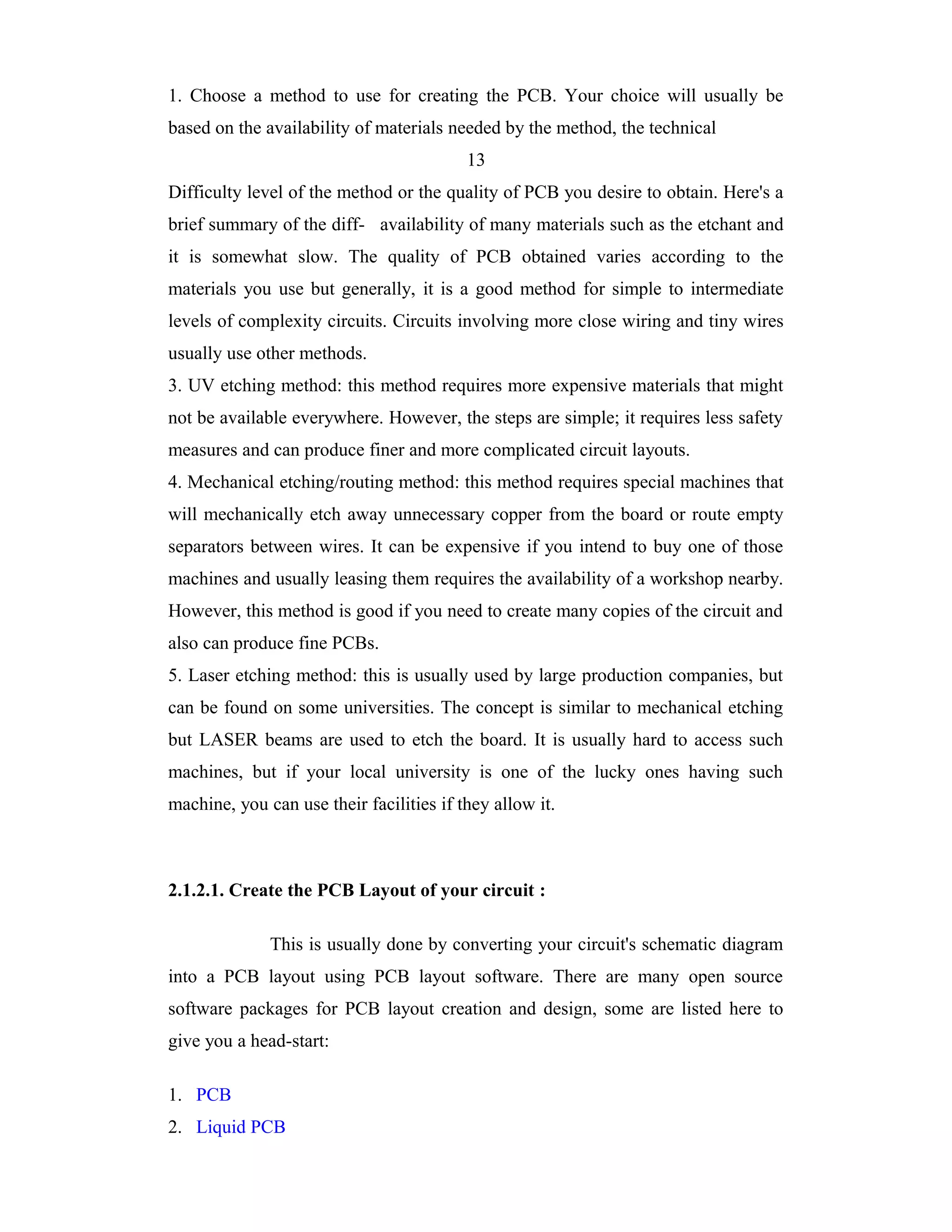 1. Choose a method to use for creating the PCB. Your choice will usually be
based on the availability of materials needed by the method, the technical
                                          13
Difficulty level of the method or the quality of PCB you desire to obtain. Here's a
brief summary of the diff- availability of many materials such as the etchant and
it is somewhat slow. The quality of PCB obtained varies according to the
materials you use but generally, it is a good method for simple to intermediate
levels of complexity circuits. Circuits involving more close wiring and tiny wires
usually use other methods.
3. UV etching method: this method requires more expensive materials that might
not be available everywhere. However, the steps are simple; it requires less safety
measures and can produce finer and more complicated circuit layouts.
4. Mechanical etching/routing method: this method requires special machines that
will mechanically etch away unnecessary copper from the board or route empty
separators between wires. It can be expensive if you intend to buy one of those
machines and usually leasing them requires the availability of a workshop nearby.
However, this method is good if you need to create many copies of the circuit and
also can produce fine PCBs.
5. Laser etching method: this is usually used by large production companies, but
can be found on some universities. The concept is similar to mechanical etching
but LASER beams are used to etch the board. It is usually hard to access such
machines, but if your local university is one of the lucky ones having such
machine, you can use their facilities if they allow it.



2.1.2.1. Create the PCB Layout of your circuit :

              This is usually done by converting your circuit's schematic diagram
into a PCB layout using PCB layout software. There are many open source
software packages for PCB layout creation and design, some are listed here to
give you a head-start:

1. PCB
2. Liquid PCB
 