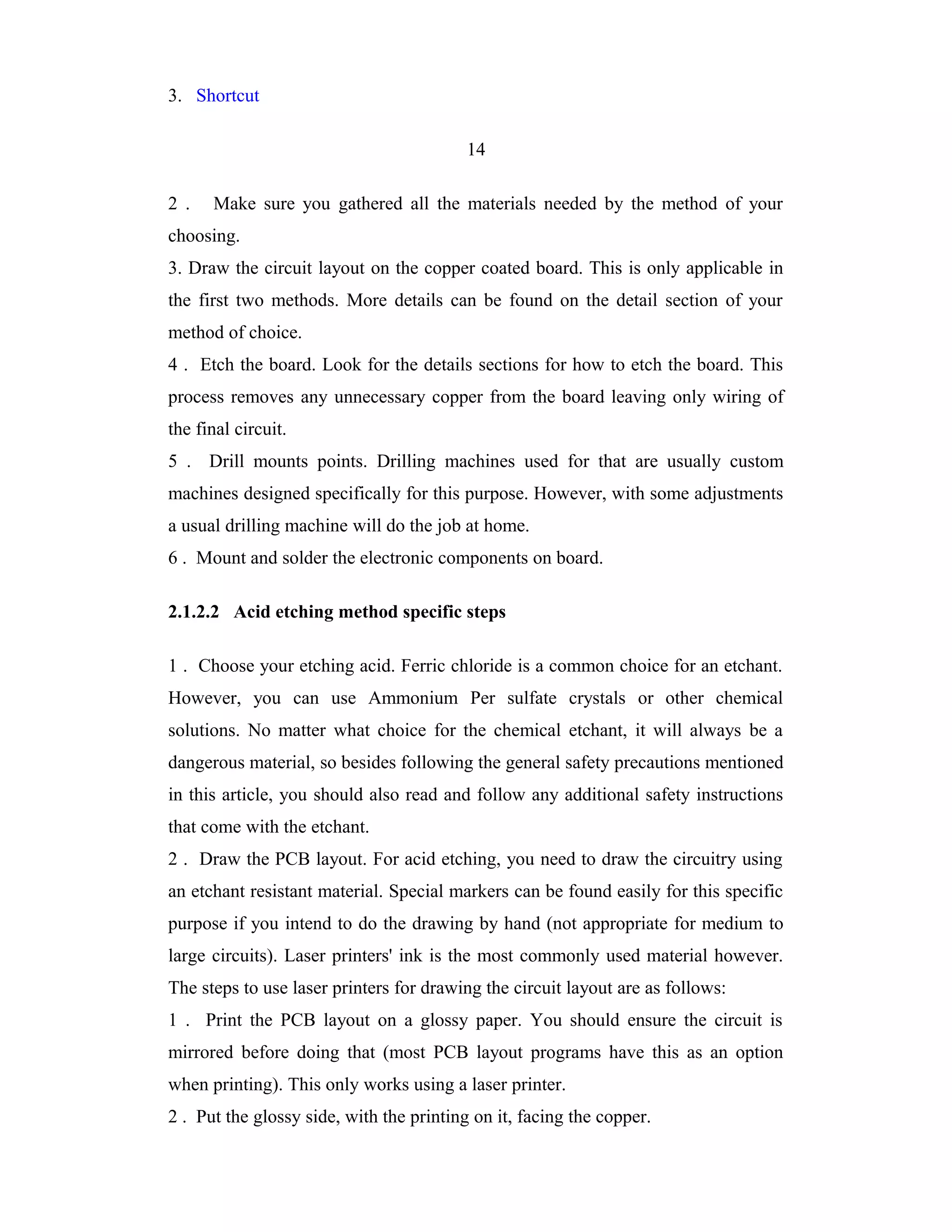 3. Shortcut

                                          14

2 .   Make sure you gathered all the materials needed by the method of your
choosing.
3. Draw the circuit layout on the copper coated board. This is only applicable in
the first two methods. More details can be found on the detail section of your
method of choice.
4 . Etch the board. Look for the details sections for how to etch the board. This
process removes any unnecessary copper from the board leaving only wiring of
the final circuit.
5 . Drill mounts points. Drilling machines used for that are usually custom
machines designed specifically for this purpose. However, with some adjustments
a usual drilling machine will do the job at home.
6 . Mount and solder the electronic components on board.

2.1.2.2 Acid etching method specific steps

1 . Choose your etching acid. Ferric chloride is a common choice for an etchant.
However, you can use Ammonium Per sulfate crystals or other chemical
solutions. No matter what choice for the chemical etchant, it will always be a
dangerous material, so besides following the general safety precautions mentioned
in this article, you should also read and follow any additional safety instructions
that come with the etchant.
2 . Draw the PCB layout. For acid etching, you need to draw the circuitry using
an etchant resistant material. Special markers can be found easily for this specific
purpose if you intend to do the drawing by hand (not appropriate for medium to
large circuits). Laser printers' ink is the most commonly used material however.
The steps to use laser printers for drawing the circuit layout are as follows:
1 . Print the PCB layout on a glossy paper. You should ensure the circuit is
mirrored before doing that (most PCB layout programs have this as an option
when printing). This only works using a laser printer.
2 . Put the glossy side, with the printing on it, facing the copper.
 