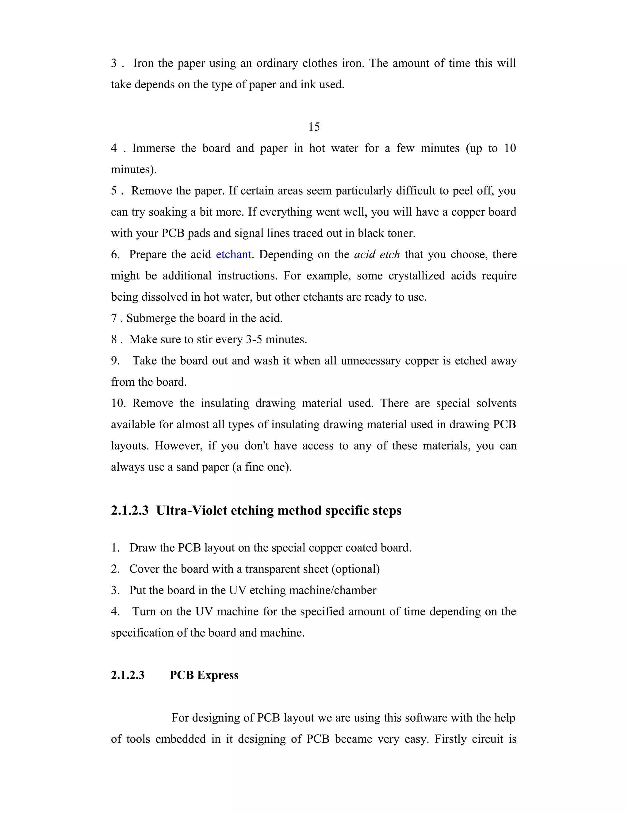 3 . Iron the paper using an ordinary clothes iron. The amount of time this will
take depends on the type of paper and ink used.


                                           15
4 . Immerse the board and paper in hot water for a few minutes (up to 10
minutes).
5 . Remove the paper. If certain areas seem particularly difficult to peel off, you
can try soaking a bit more. If everything went well, you will have a copper board
with your PCB pads and signal lines traced out in black toner.
6. Prepare the acid etchant. Depending on the acid etch that you choose, there
might be additional instructions. For example, some crystallized acids require
being dissolved in hot water, but other etchants are ready to use.
7 . Submerge the board in the acid.
8 . Make sure to stir every 3-5 minutes.
9. Take the board out and wash it when all unnecessary copper is etched away
from the board.
10. Remove the insulating drawing material used. There are special solvents
available for almost all types of insulating drawing material used in drawing PCB
layouts. However, if you don't have access to any of these materials, you can
always use a sand paper (a fine one).


2.1.2.3 Ultra-Violet etching method specific steps

1. Draw the PCB layout on the special copper coated board.
2. Cover the board with a transparent sheet (optional)
3. Put the board in the UV etching machine/chamber
4. Turn on the UV machine for the specified amount of time depending on the
specification of the board and machine.


2.1.2.3     PCB Express


            For designing of PCB layout we are using this software with the help
of tools embedded in it designing of PCB became very easy. Firstly circuit is
 