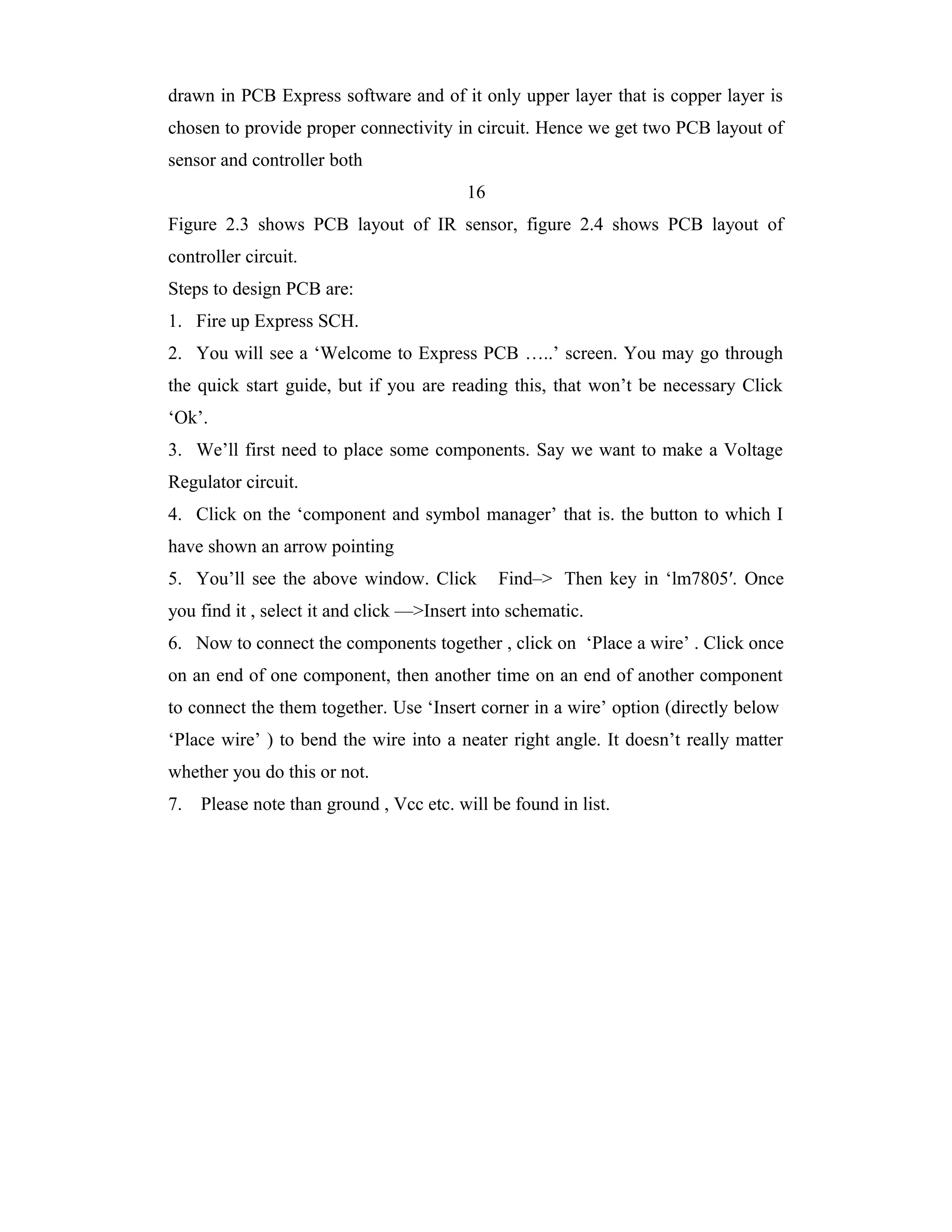 drawn in PCB Express software and of it only upper layer that is copper layer is
chosen to provide proper connectivity in circuit. Hence we get two PCB layout of
sensor and controller both
                                          16
Figure 2.3 shows PCB layout of IR sensor, figure 2.4 shows PCB layout of
controller circuit.
Steps to design PCB are:
1. Fire up Express SCH.
2. You will see a ‘Welcome to Express PCB …..’ screen. You may go through
the quick start guide, but if you are reading this, that won’t be necessary Click
‘Ok’.
3. We’ll first need to place some components. Say we want to make a Voltage
Regulator circuit.
4. Click on the ‘component and symbol manager’ that is. the button to which I
have shown an arrow pointing
5. You’ll see the above window. Click          Find–> Then key in ‘lm7805′. Once
you find it , select it and click —>Insert into schematic.
6. Now to connect the components together , click on ‘Place a wire’ . Click once
on an end of one component, then another time on an end of another component
to connect the them together. Use ‘Insert corner in a wire’ option (directly below
‘Place wire’ ) to bend the wire into a neater right angle. It doesn’t really matter
whether you do this or not.
7.   Please note than ground , Vcc etc. will be found in list.
 