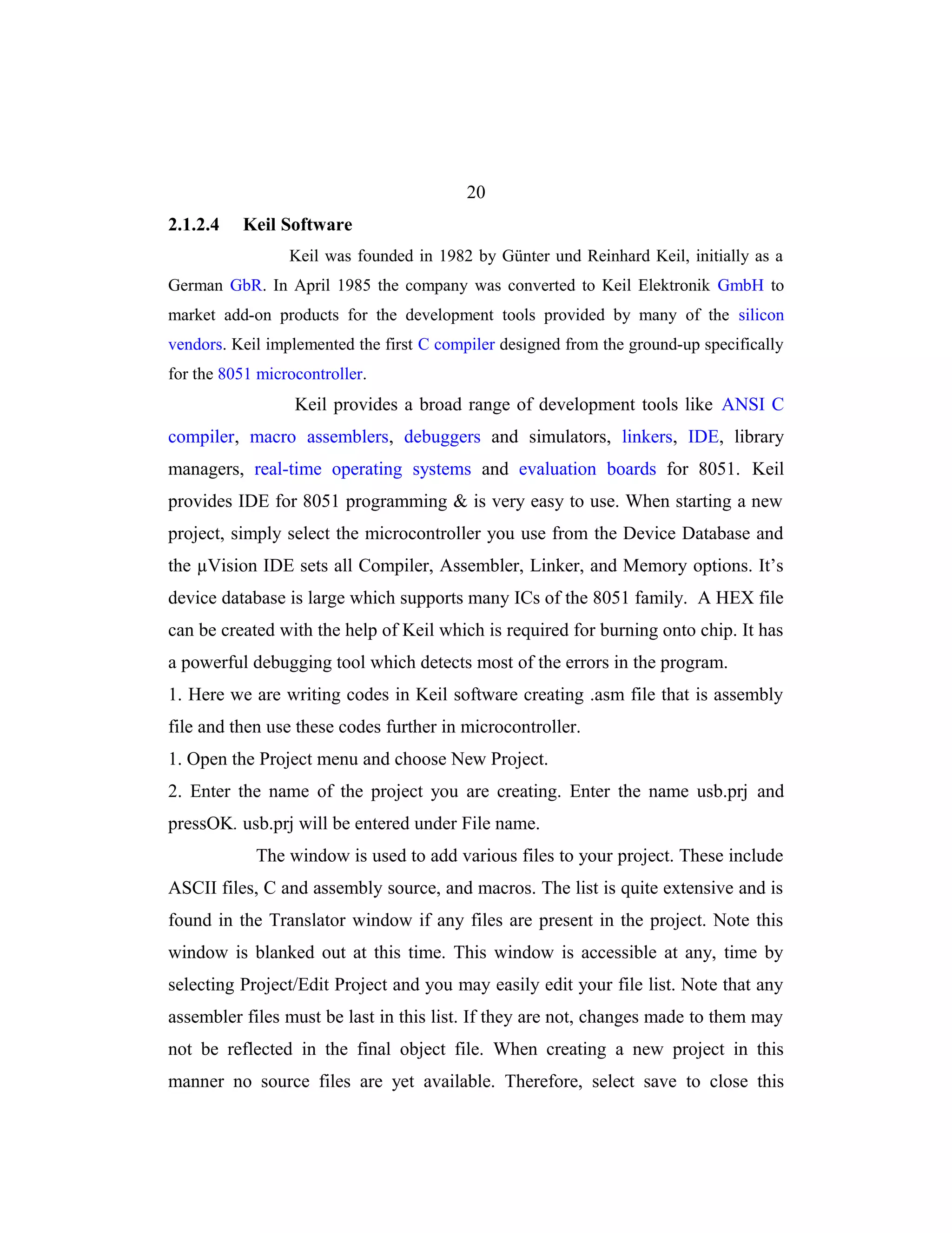 20
2.1.2.4   Keil Software
                 Keil was founded in 1982 by Günter und Reinhard Keil, initially as a
German GbR. In April 1985 the company was converted to Keil Elektronik GmbH to
market add-on products for the development tools provided by many of the silicon
vendors. Keil implemented the first C compiler designed from the ground-up specifically
for the 8051 microcontroller.
                  Keil provides a broad range of development tools like ANSI C
compiler, macro assemblers, debuggers and simulators, linkers, IDE, library
managers, real-time operating systems and evaluation boards for 8051. Keil
provides IDE for 8051 programming & is very easy to use. When starting a new
project, simply select the microcontroller you use from the Device Database and
the µVision IDE sets all Compiler, Assembler, Linker, and Memory options. It’s
device database is large which supports many ICs of the 8051 family. A HEX file
can be created with the help of Keil which is required for burning onto chip. It has
a powerful debugging tool which detects most of the errors in the program.
1. Here we are writing codes in Keil software creating .asm file that is assembly
file and then use these codes further in microcontroller.
1. Open the Project menu and choose New Project.
2. Enter the name of the project you are creating. Enter the name usb.prj and
pressOK. usb.prj will be entered under File name.
            The window is used to add various files to your project. These include
ASCII files, C and assembly source, and macros. The list is quite extensive and is
found in the Translator window if any files are present in the project. Note this
window is blanked out at this time. This window is accessible at any, time by
selecting Project/Edit Project and you may easily edit your file list. Note that any
assembler files must be last in this list. If they are not, changes made to them may
not be reflected in the final object file. When creating a new project in this
manner no source files are yet available. Therefore, select save to close this
 
