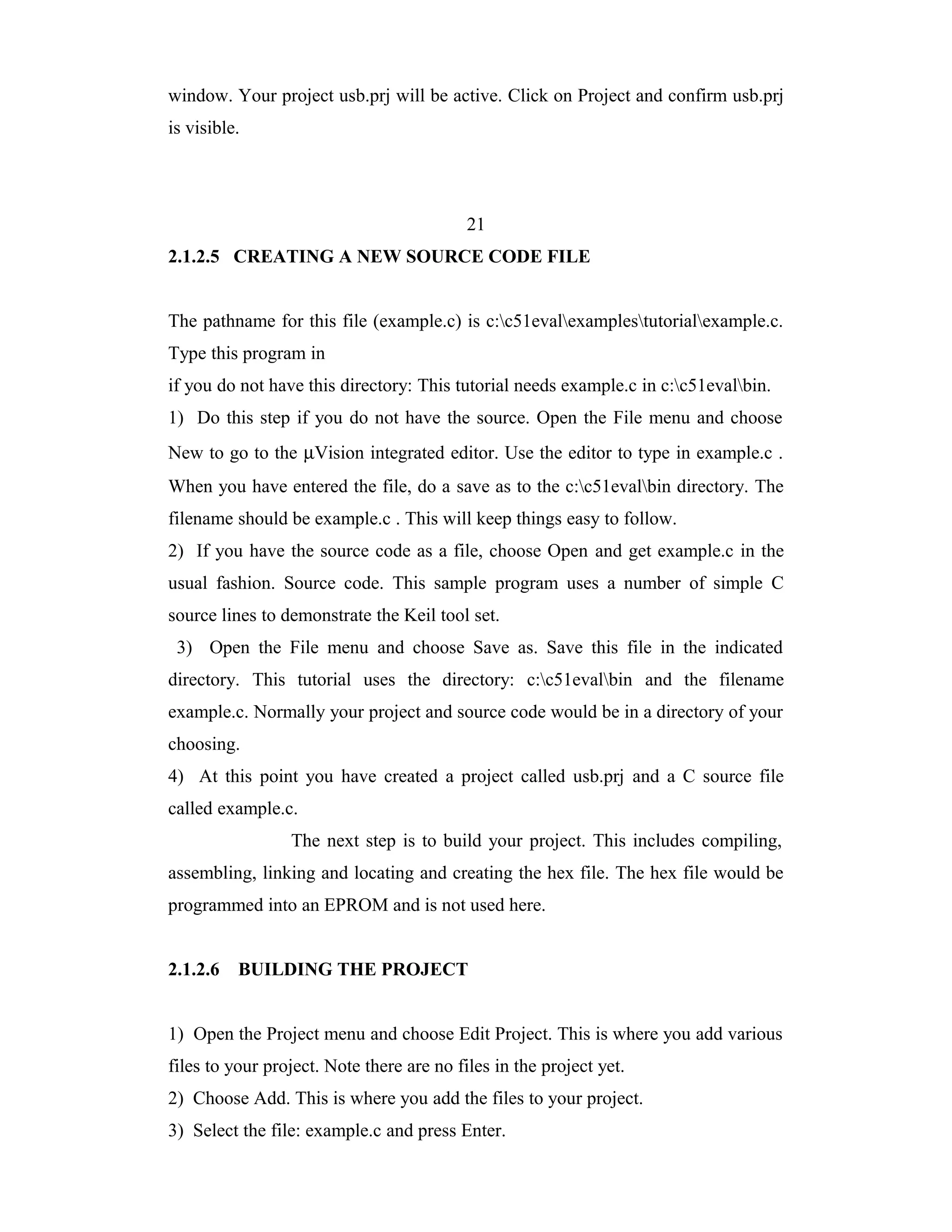 window. Your project usb.prj will be active. Click on Project and confirm usb.prj
is visible.




                                           21
2.1.2.5 CREATING A NEW SOURCE CODE FILE


The pathname for this file (example.c) is c:c51evalexamplestutorialexample.c.
Type this program in
if you do not have this directory: This tutorial needs example.c in c:c51evalbin.
1) Do this step if you do not have the source. Open the File menu and choose
New to go to the µVision integrated editor. Use the editor to type in example.c .
When you have entered the file, do a save as to the c:c51evalbin directory. The
filename should be example.c . This will keep things easy to follow.
2) If you have the source code as a file, choose Open and get example.c in the
usual fashion. Source code. This sample program uses a number of simple C
source lines to demonstrate the Keil tool set.
 3) Open the File menu and choose Save as. Save this file in the indicated
directory. This tutorial uses the directory: c:c51evalbin and the filename
example.c. Normally your project and source code would be in a directory of your
choosing.
4) At this point you have created a project called usb.prj and a C source file
called example.c.
                 The next step is to build your project. This includes compiling,
assembling, linking and locating and creating the hex file. The hex file would be
programmed into an EPROM and is not used here.


2.1.2.6   BUILDING THE PROJECT


1) Open the Project menu and choose Edit Project. This is where you add various
files to your project. Note there are no files in the project yet.
2) Choose Add. This is where you add the files to your project.
3) Select the file: example.c and press Enter.
 