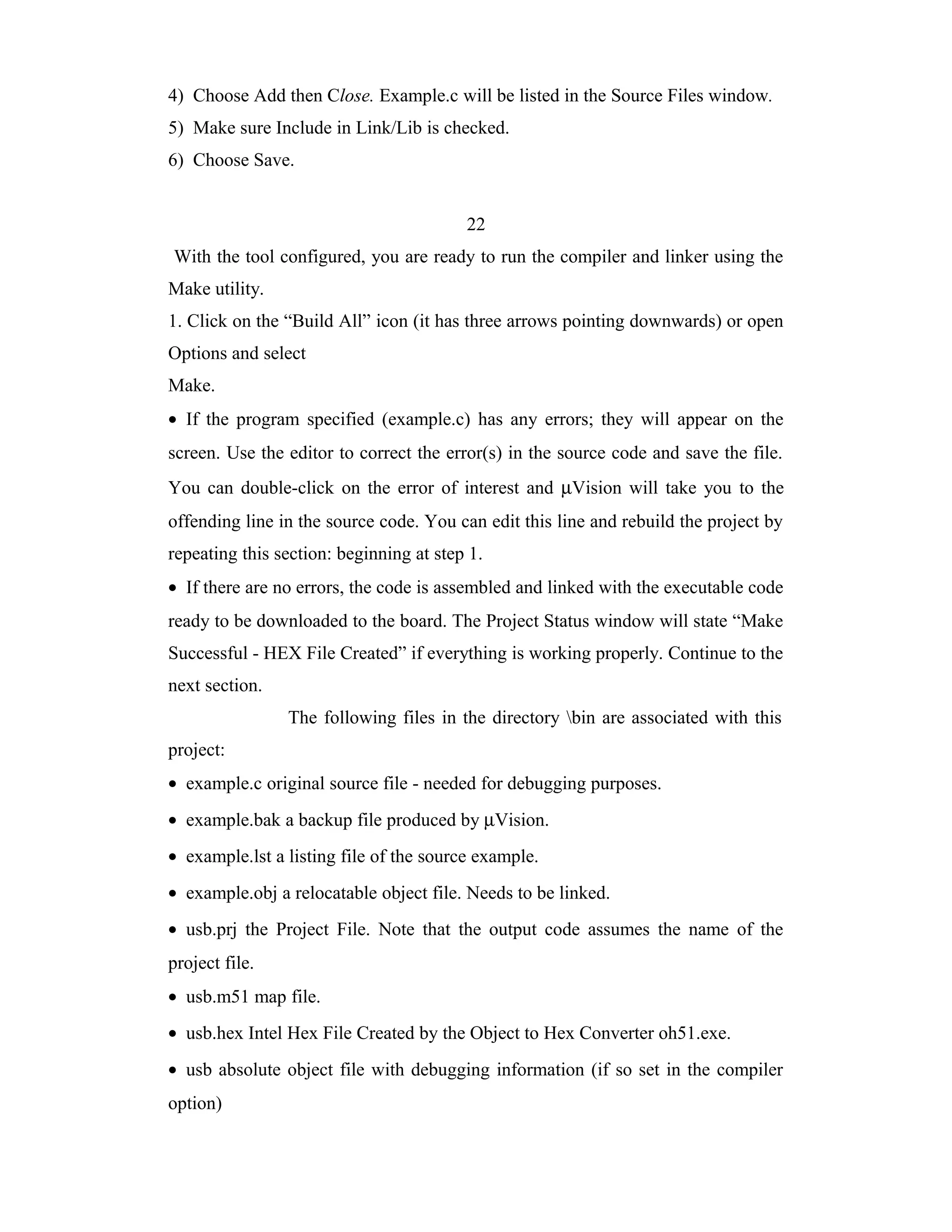 4) Choose Add then Close. Example.c will be listed in the Source Files window.
5) Make sure Include in Link/Lib is checked.
6) Choose Save.


                                         22
With the tool configured, you are ready to run the compiler and linker using the
Make utility.
1. Click on the “Build All” icon (it has three arrows pointing downwards) or open
Options and select
Make.
• If the program specified (example.c) has any errors; they will appear on the
screen. Use the editor to correct the error(s) in the source code and save the file.
You can double-click on the error of interest and µVision will take you to the
offending line in the source code. You can edit this line and rebuild the project by
repeating this section: beginning at step 1.
• If there are no errors, the code is assembled and linked with the executable code
ready to be downloaded to the board. The Project Status window will state “Make
Successful - HEX File Created” if everything is working properly. Continue to the
next section.
                The following files in the directory bin are associated with this
project:
• example.c original source file - needed for debugging purposes.
• example.bak a backup file produced by µVision.
• example.lst a listing file of the source example.
• example.obj a relocatable object file. Needs to be linked.
• usb.prj the Project File. Note that the output code assumes the name of the
project file.
• usb.m51 map file.
• usb.hex Intel Hex File Created by the Object to Hex Converter oh51.exe.
• usb absolute object file with debugging information (if so set in the compiler
option)
 