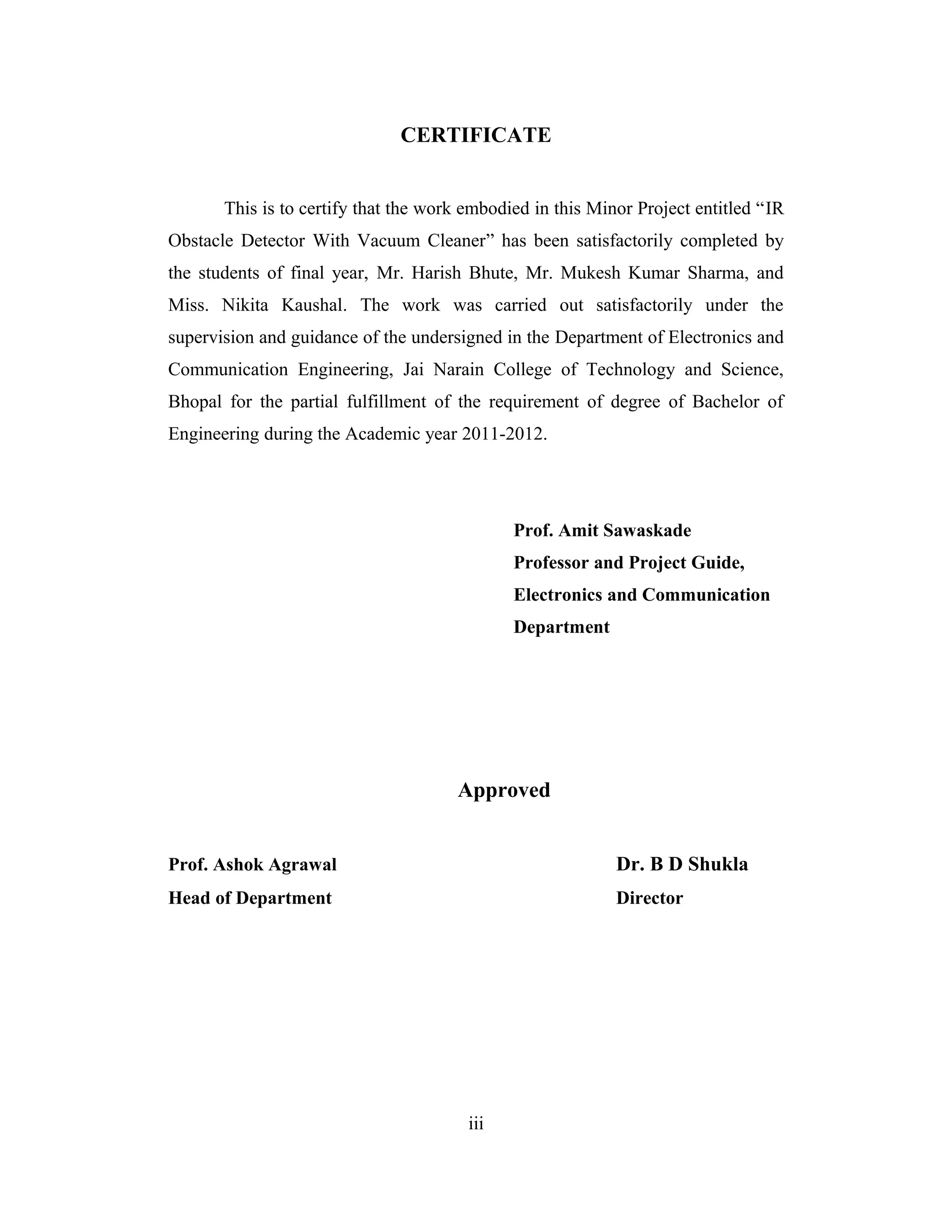 CERTIFICATE


       This is to certify that the work embodied in this Minor Project entitled “IR
Obstacle Detector With Vacuum Cleaner” has been satisfactorily completed by
the students of final year, Mr. Harish Bhute, Mr. Mukesh Kumar Sharma, and
Miss. Nikita Kaushal. The work was carried out satisfactorily under the
supervision and guidance of the undersigned in the Department of Electronics and
Communication Engineering, Jai Narain College of Technology and Science,
Bhopal for the partial fulfillment of the requirement of degree of Bachelor of
Engineering during the Academic year 2011-2012.




                                              Prof. Amit Sawaskade
                                              Professor and Project Guide,
                                              Electronics and Communication
                                              Department




                                      Approved


Prof. Ashok Agrawal                                         Dr. B D Shukla
Head of Department                                          Director




                                        iii
 