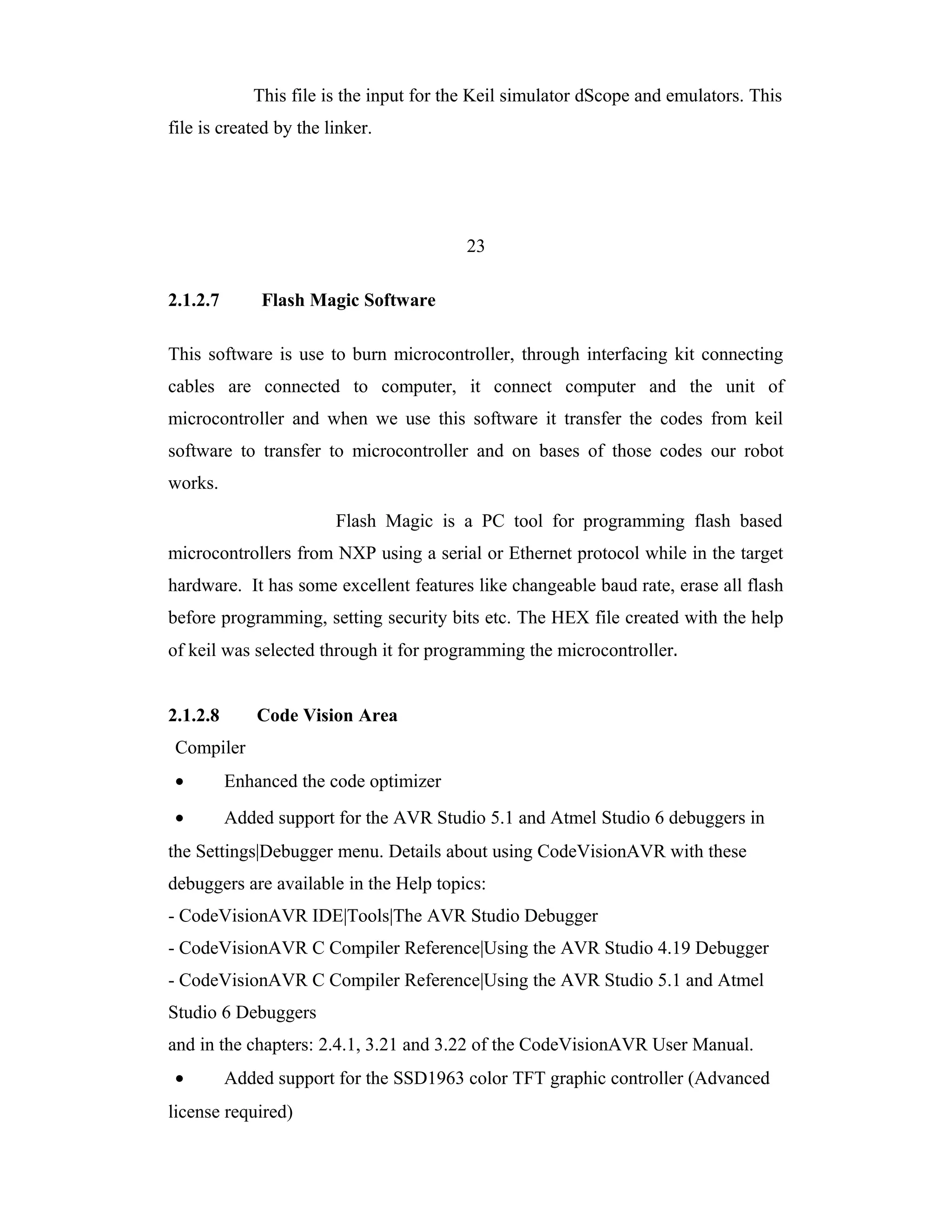 This file is the input for the Keil simulator dScope and emulators. This
file is created by the linker.




                                          23

2.1.2.7       Flash Magic Software

This software is use to burn microcontroller, through interfacing kit connecting
cables are connected to computer, it connect computer and the unit of
microcontroller and when we use this software it transfer the codes from keil
software to transfer to microcontroller and on bases of those codes our robot
works.

                        Flash Magic is a PC tool for programming flash based
microcontrollers from NXP using a serial or Ethernet protocol while in the target
hardware. It has some excellent features like changeable baud rate, erase all flash
before programming, setting security bits etc. The HEX file created with the help
of keil was selected through it for programming the microcontroller.


2.1.2.8       Code Vision Area
 Compiler
 •        Enhanced the code optimizer
 •        Added support for the AVR Studio 5.1 and Atmel Studio 6 debuggers in
the Settings|Debugger menu. Details about using CodeVisionAVR with these
debuggers are available in the Help topics:
- CodeVisionAVR IDE|Tools|The AVR Studio Debugger
- CodeVisionAVR C Compiler Reference|Using the AVR Studio 4.19 Debugger
- CodeVisionAVR C Compiler Reference|Using the AVR Studio 5.1 and Atmel
Studio 6 Debuggers
and in the chapters: 2.4.1, 3.21 and 3.22 of the CodeVisionAVR User Manual.
 •        Added support for the SSD1963 color TFT graphic controller (Advanced
license required)
 