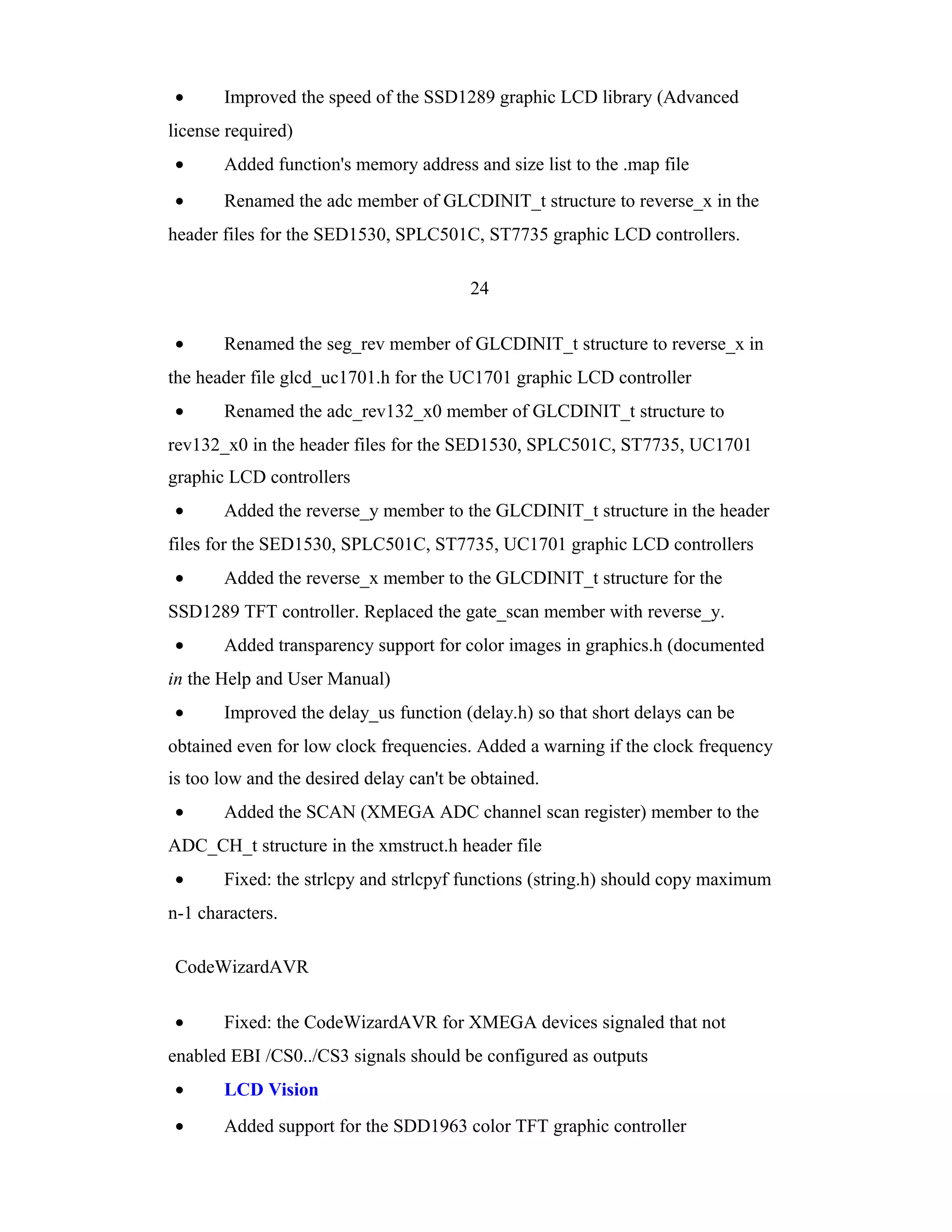 •      Improved the speed of the SSD1289 graphic LCD library (Advanced
license required)
•      Added function's memory address and size list to the .map file
•      Renamed the adc member of GLCDINIT_t structure to reverse_x in the
header files for the SED1530, SPLC501C, ST7735 graphic LCD controllers.

                                         24

•      Renamed the seg_rev member of GLCDINIT_t structure to reverse_x in
the header file glcd_uc1701.h for the UC1701 graphic LCD controller
•      Renamed the adc_rev132_x0 member of GLCDINIT_t structure to
rev132_x0 in the header files for the SED1530, SPLC501C, ST7735, UC1701
graphic LCD controllers
•      Added the reverse_y member to the GLCDINIT_t structure in the header
files for the SED1530, SPLC501C, ST7735, UC1701 graphic LCD controllers
•      Added the reverse_x member to the GLCDINIT_t structure for the
SSD1289 TFT controller. Replaced the gate_scan member with reverse_y.
•      Added transparency support for color images in graphics.h (documented
in the Help and User Manual)
•      Improved the delay_us function (delay.h) so that short delays can be
obtained even for low clock frequencies. Added a warning if the clock frequency
is too low and the desired delay can't be obtained.
•      Added the SCAN (XMEGA ADC channel scan register) member to the
ADC_CH_t structure in the xmstruct.h header file
•      Fixed: the strlcpy and strlcpyf functions (string.h) should copy maximum
n-1 characters.

CodeWizardAVR

•      Fixed: the CodeWizardAVR for XMEGA devices signaled that not
enabled EBI /CS0../CS3 signals should be configured as outputs
•      LCD Vision
•      Added support for the SDD1963 color TFT graphic controller
 