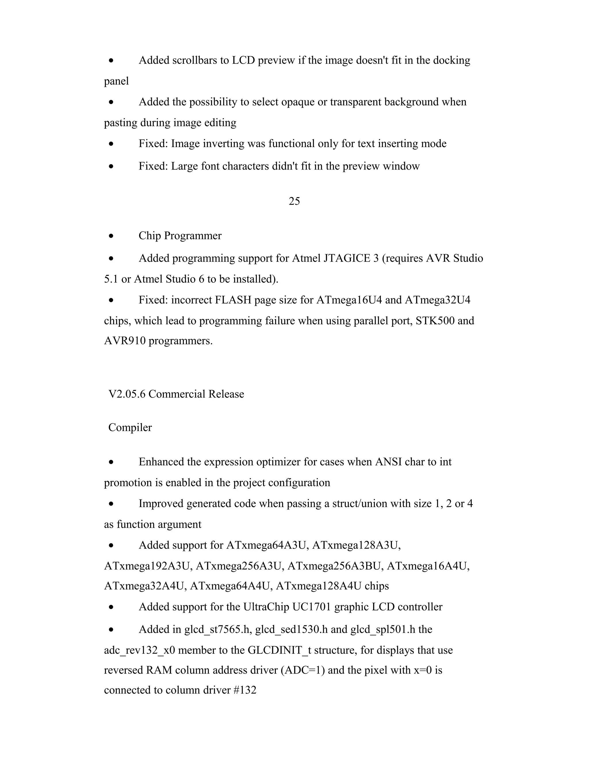 •       Added scrollbars to LCD preview if the image doesn't fit in the docking
panel
•       Added the possibility to select opaque or transparent background when
pasting during image editing
•       Fixed: Image inverting was functional only for text inserting mode
•       Fixed: Large font characters didn't fit in the preview window


                                          25

•       Chip Programmer
•       Added programming support for Atmel JTAGICE 3 (requires AVR Studio
5.1 or Atmel Studio 6 to be installed).
•       Fixed: incorrect FLASH page size for ATmega16U4 and ATmega32U4
chips, which lead to programming failure when using parallel port, STK500 and
AVR910 programmers.



V2.05.6 Commercial Release

Compiler

•       Enhanced the expression optimizer for cases when ANSI char to int
promotion is enabled in the project configuration
•       Improved generated code when passing a struct/union with size 1, 2 or 4
as function argument
•       Added support for ATxmega64A3U, ATxmega128A3U,
ATxmega192A3U, ATxmega256A3U, ATxmega256A3BU, ATxmega16A4U,
ATxmega32A4U, ATxmega64A4U, ATxmega128A4U chips
•       Added support for the UltraChip UC1701 graphic LCD controller
•       Added in glcd_st7565.h, glcd_sed1530.h and glcd_spl501.h the
adc_rev132_x0 member to the GLCDINIT_t structure, for displays that use
reversed RAM column address driver (ADC=1) and the pixel with x=0 is
connected to column driver #132
 
