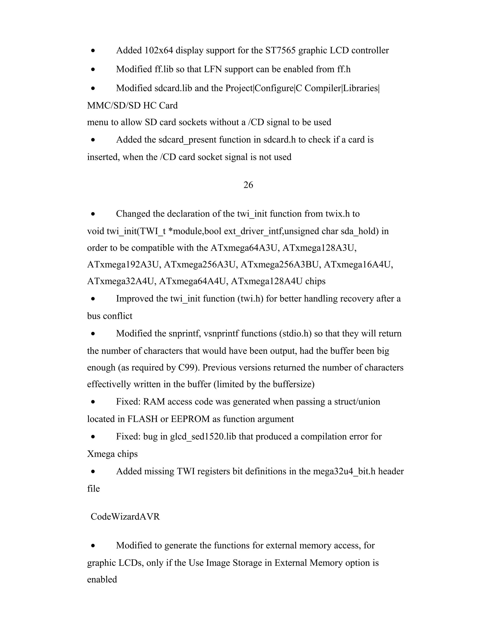 •     Added 102x64 display support for the ST7565 graphic LCD controller
 •     Modified ff.lib so that LFN support can be enabled from ff.h
 •     Modified sdcard.lib and the Project|Configure|C Compiler|Libraries|
MMC/SD/SD HC Card
menu to allow SD card sockets without a /CD signal to be used
 •     Added the sdcard_present function in sdcard.h to check if a card is
inserted, when the /CD card socket signal is not used

                                          26

 •     Changed the declaration of the twi_init function from twix.h to
void twi_init(TWI_t *module,bool ext_driver_intf,unsigned char sda_hold) in
order to be compatible with the ATxmega64A3U, ATxmega128A3U,
ATxmega192A3U, ATxmega256A3U, ATxmega256A3BU, ATxmega16A4U,
ATxmega32A4U, ATxmega64A4U, ATxmega128A4U chips
 •     Improved the twi_init function (twi.h) for better handling recovery after a
bus conflict
 •     Modified the snprintf, vsnprintf functions (stdio.h) so that they will return
the number of characters that would have been output, had the buffer been big
enough (as required by C99). Previous versions returned the number of characters
effectivelly written in the buffer (limited by the buffersize)
 •     Fixed: RAM access code was generated when passing a struct/union
located in FLASH or EEPROM as function argument
 •     Fixed: bug in glcd_sed1520.lib that produced a compilation error for
Xmega chips
 •     Added missing TWI registers bit definitions in the mega32u4_bit.h header
file

 CodeWizardAVR

 •     Modified to generate the functions for external memory access, for
graphic LCDs, only if the Use Image Storage in External Memory option is
enabled
 
